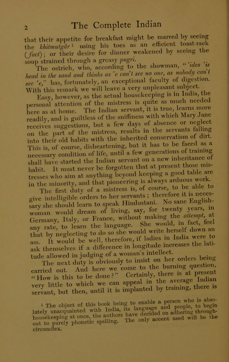 that their appetite for breakfast might be nuirred by seeing the khitmutgdr'^ using his toes as an efficient toast-rack {fact)-, or their desire for dinner weakened by seeing tlie soup strained through a greasy pngri. The ostrich, who, according to the showman, ides is head in the sand and thinks as ’e cant see no one, as nobodij can t see ’e,” has, fortunately, an exceptional faculty of digestion. With this remark we will leave a very unpleasant subject. Easy, however, as the actual housekeeping is in India, the personal attention of the mistress is quite as much needed here as at home. The Indian servant, it is true, learns more readily, and is guiltless of the sniffiness with which Mary Jane receives suggestions, but a few days of absence or neg ect on the part of the mistress, results in the servants falling into their old habits with the inherited conservatism of dirt This is, of course, disheartening, but it has to be faced s necessary condition of life, until a few generations of training shall ha4 started the Indian servant on a new inlientance of habit. It must never be forgotten that at present those mis- tresses who aim at anything beyond keeping a ® ‘ in the minority, and that pioneering is always The first duty of a mistress is, of course, to be able to give i itehSihle orders to her servaiits ; thei^fore it is nece. Lrv she sho”.ld lean, to speak Hindustan,. No^e woman would dream of living, say, for twenty jeais ii Gennany, Italy, ot France, “SVe anv rate to learn the language. She would, in ^t, teel that by neglecting to do so she would write herself down mi ass It Sid be^vell, therefore, if ladies in India were o ask themselves if a difference in longitude increases the lati- tude allowed in judging of a woman s lect earr'Sd “t ‘ ‘S, 1.1'te’Ceto hurnl^l^^nestlo.r riirir^istbe doner Certahdy, there i^t very little to which we can appeal in the a\e g lervant, but then, until it is implanted by training, theie is 1 The object “^his book being to en^^^^ lately unacquainted decided on adhering through- housekeeping at once, the , j nt used will be the out to purely phonetic spelling. Ihe only aco circumflex.