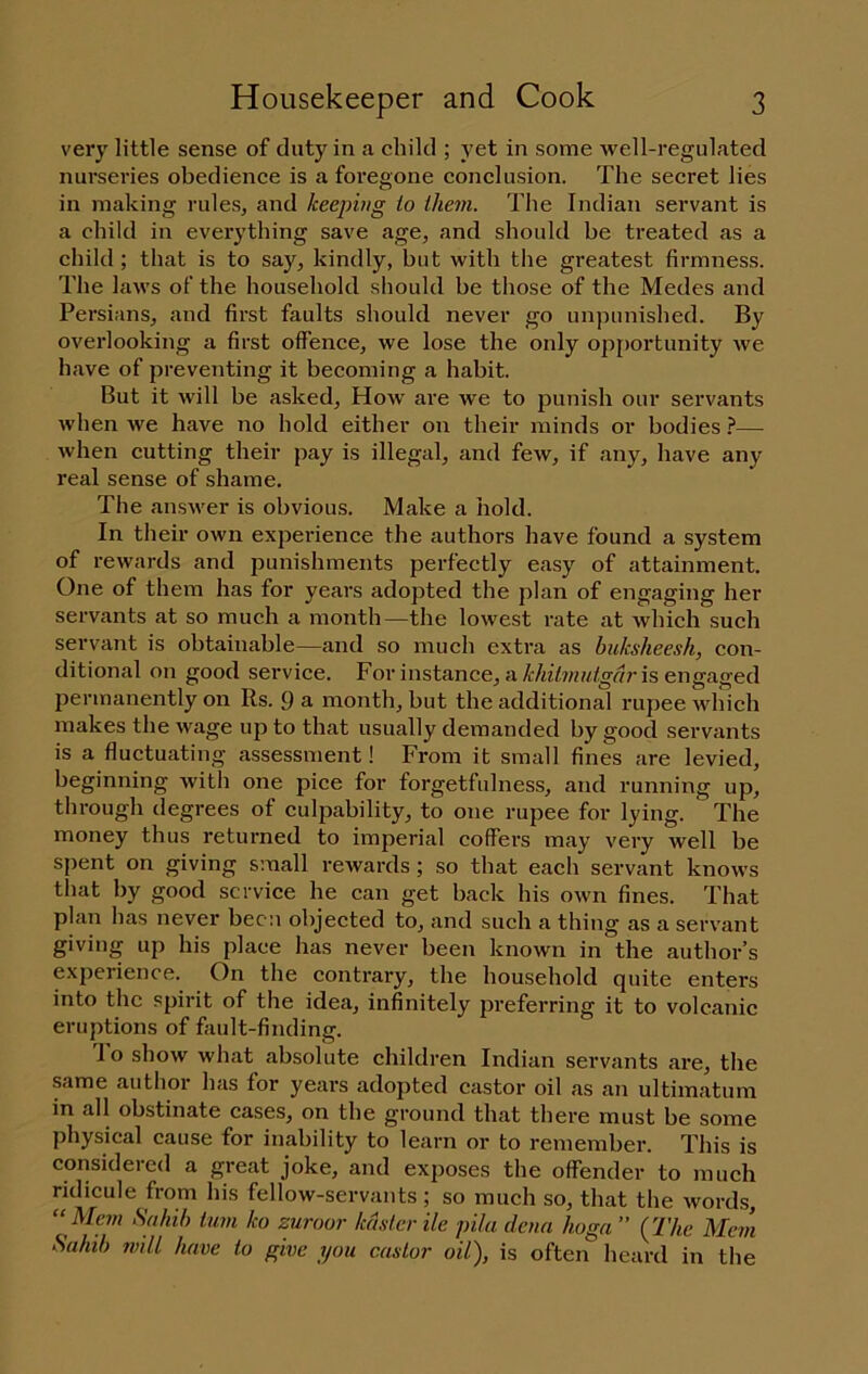 very little sense of duty in a child ; yet in some well-regulated nurseries obedience is a foregone conclusion. The secret lies in making rules, and keeping to them. The Indian servant is a child in everything save age, and should be treated as a child ; that is to say, kindly, but with the greatest firmness. The laws of the household should be those of the Medes and Persians, and first faults should never go unpunished. By overlooking a first offence, we lose the only opportunity we have of preventing it becoming a habit. But it will be asked. How are we to punish our servants when we have no hold either on their minds or bodies }—^ when cutting their pay is illegal, and few, if any, have any real sense of shame. The answer is obvious. Make a hold. In their own experience the authors have found a system of rewards and punishments perfectly easy of attainment. One of them has for years adopted the plan of engaging her servants at so much a month—the lowest rate at which such servant is obtainable—and so much extra as buksheesh, con- ditional on good service. For instance, ais engaged permanently on Rs. 9 a month, but the additional rupee whieh makes the wage up to that usually demanded by good servants is a fluctuating assessment! From it small fines are levied, beginning with one pice for forgetfulness, and running up, through degrees of culpability, to one rupee for lying. The money thus returned to imperial coffers may very well be spent on giving small rewards; so that each servant knows that by good service he can get back his own fines. That plan has never been objected to, and such a thing as a servant giving up his place has never been known in the author’s experience. On the contrary, the household quite enters into the spirit of the idea, infinitely jjreferring it to volcanic eruptions of fault-finding. To show what absolute children Indian servants are, the same author has for years adopted castor oil as an ultimatum in all obstinate cases, on the ground that there must be some physical cause for inability to learn or to remember. This is considered a great joke, and exposes the offender to much ridicule from his fellow-servants ; so much so, that the words, “Mem Sahib turn ko zuroor kdsier He pila denn hoga ” (77«c Me?n Sahib will have to give you castor oil), is often lieard in the