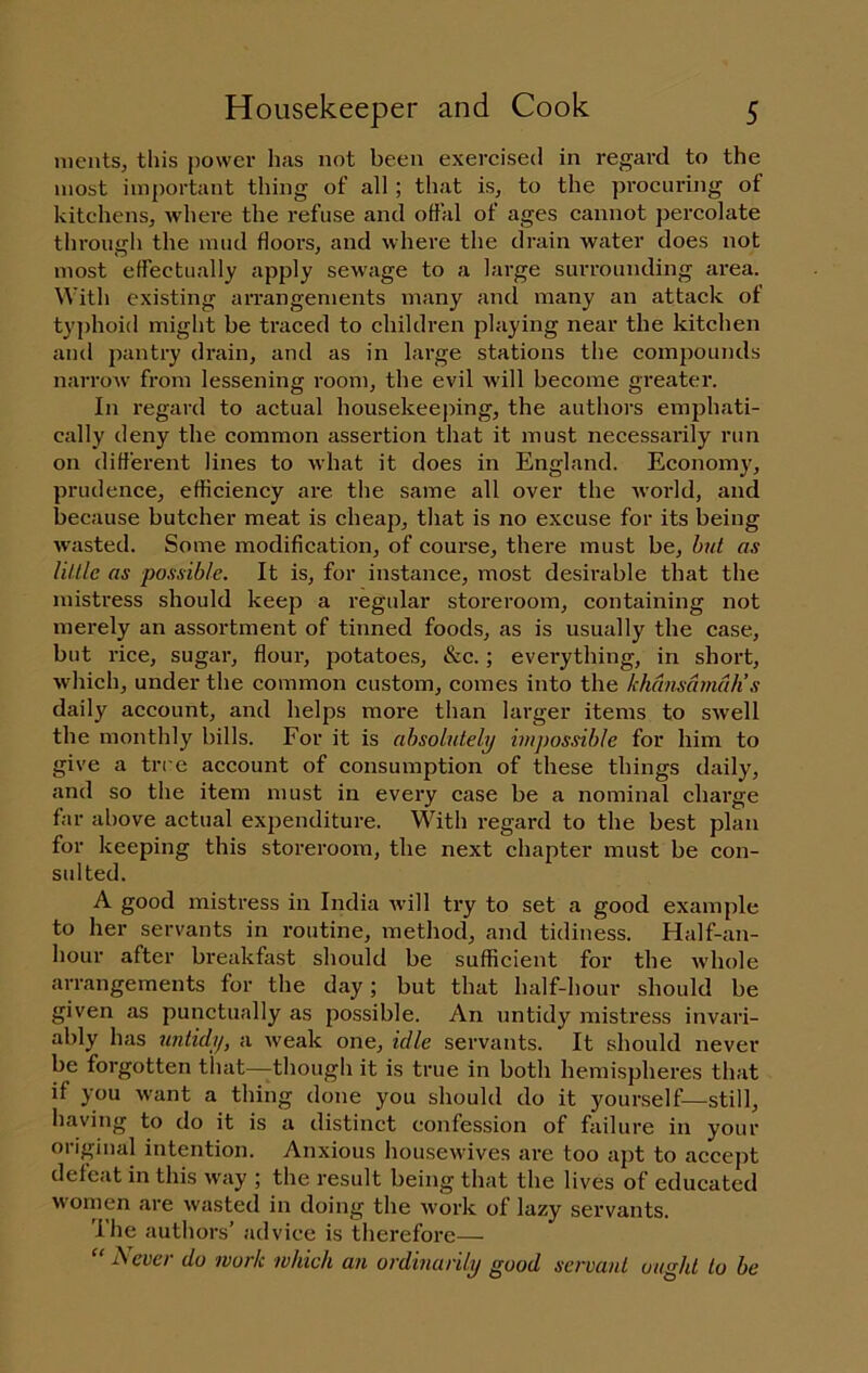 ments, this power has not been exercised in regard to the most important thing of all ; that is^ to the procuring of kitchens, Avhere the refuse and otlal of ages cannot percolate through the mud floors, and where the drain water does not most effectually apply sewage to a large surrounding area. With existing arrangements many and many an attack of ty])hoid might be traced to children playing near the kitchen and pantry drain, and as in large stations the comjiounds narrow from lessening room, the evil will become greater. In regard to actual housekeeping, the authors emphati- cally deny the common assertion that it must necessarily run on different lines to what it does in England. Econom}', prudence, efficiency are the same all over the world, and because butcher meat is cheap, that is no excuse for its being wasted. Some modification, of course, there must be, hut as Utile as possible. It is, for instance, most desii’able that the mistress should keep a regular storeroom, containing not merely an assortment of tinned foods, as is usually the case, but rice, sugar, flour, potatoes, &c.; everything, in short, which, under the common custom, comes into the khansamuh’s daily account, and helps more than larger items to swell the monthly bills. For it is absolutely impossible for him to give a trre account of consumption of these things daily, and so the item must in every case be a nominal charge far above actual expenditure. With regard to the best plan for keeping this storeroom, the next chapter must be con- sulted. A good mistress in India will try to set a good example to her servants in routine, method, and tidiness. Half-an- hour after breakfast should be sufficient for the whole arrangements for the day; but that half-hour should be given as punctually as possible. An untidy mistress invari- ably has untidy, a weak one, idle servants. It should never be forgotten that—though it is true in both hemispheres that if you want a thing done you should do it yourself—still, having to do it is a distinct confession of failure in your original intention. Anxious housewives are too apt to accept defeat in this way ; the result being that the lives of educated women are wasted in doing the Avork of lazy servants. The authors’ advice is therefore— “ Never do work which an ordinarily good servant ought to be