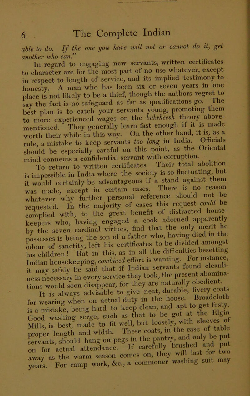 able to do. If the one you have will not or cannot do it, get another who can.’' In regard to engaging new servants, written certihcates to character are for the most part of no use whatever, except in respect to length of service, and its implied testimony to honesty. A man who has been six or seven years m one place is not likely to be a thief, though the authors regret to say the fact is no safeguard as far as qualifications go. 1 he best plan is to catch your servants young, promoting them to more experienced wages on the buksheesh theory above- mentioned. They generally learn fast enough if it is made worth their while in this way. On the other hand, it as a rule, a mistake to keep servants too long in India. Officials should be especially careful on this point, as the Oriental mind connects a confidential servant with corruption. To return to written certificates. Their total abolition is impossible in India where the society is so fluctuating, but it would certainly be advantageous if a stand against them was made, except in certain cases. There is no reason whatever why further personal reference should not be requested. In the majority of cases this request could be complied with, to the great benefit of distracted house- keepers who, having engaged a by the seven cardinal virtues, find that the only meut pLsesses is being the son of a father who having died in the odour of sanctity, left his certificates to Redivided amongst his children! But in this, as in all the ditticultms besetting Indian housekeeping, combined effort is wanting. it may safely be said that if Indian servants found cleanli- ness necessary in every service they took, the Present abom^^^^ tions would soon disappear, for they are natuni ly obedient. It is always advisable to give neat, durable, ^^ry coats for wearing when on actual duty in the house. ^^^’«;J^lolotl is a mistake, being hard to keep clean, and to get h.sty Good washing serge, such as that to he got at the Big Mills is best,^ made to fit well, but loosely, with sleeves of Zner Imigth and width. These coats, in the case of table Li vants, sliouU liaus on pegs m the pantry, »'« »'y ^ 1 ‘ „u for actual attendanoe. If carefu ly Itf! away as the warm season comes on, they ill last i Jemi For camp work, &c, a counnoner rvash.ug su.t may