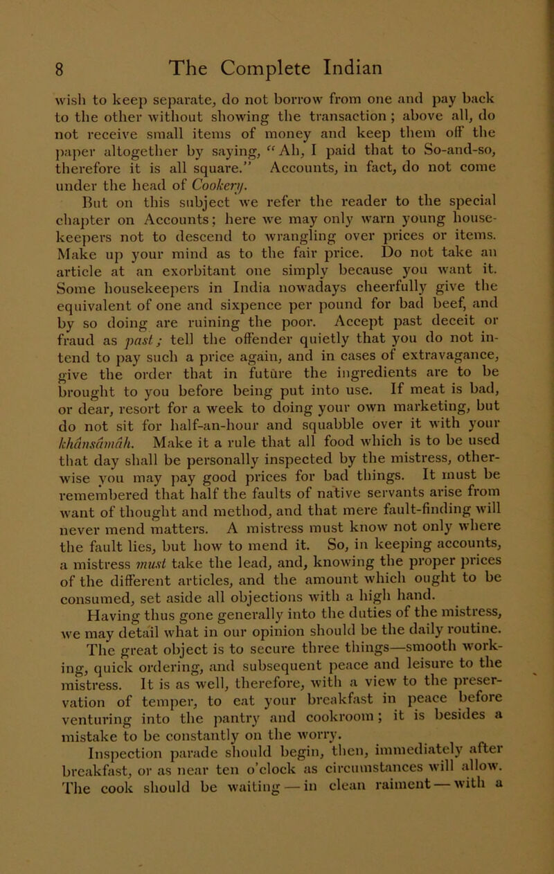 wish to keep separate, do not borrow from one and pay back to the other without showing the transaction ; above all, do not receive small items of money and keep them off the paper altogether by saying, ^'Ah, I paid that to So-and-so, therefore it is all square.” Aecounts, in fact, do not come under the head of Cookery. But on this subject we refer the reader to the special chapter on Accounts; here we may only warn young house- keepers not to descend to wrangling over prices or items. Make up your mind as to the fair price. Do not take an article at an exorbitant one simply because you want it. Some housekeepers in India nowadays cheerfully give tlie equivalent of one and sixpence per pound for bad beef, and by so doing are ruining the poor. Accept past deceit or fraud as past; tell the offender quietly that you do not in- tend to pay such a price again, and in cases of extravagance, give the order that in future the ingredients are to be brought to you before being put into use. If meat is bad, or dear, resort for a week to doing your own marketing, but do not sit for half-an-hour and squabble over it with your khansdmnh. Make it a rule that all food which is to be used that day shall be personally inspected by the mistress, other- wise you may pay good prices for bad things. It must be remembered that half the faults of native servants arise from want of thought and method, and that mere fault-finding will never mend matters. A mistress must know not only where the fault lies, but how to mend it. So, in keeping accounts, a mistress mii.'it take the lead, and, knowing the proper prices of the different articles, and the amount which ought to be consumed, set aside all objections with a high hand. Having thus gone generall^^ into the duties of the mistress, we may detail what in our opinion should be the daily routine. The great object is to secure three things—smooth work- ing, quick ordering, and subsequent peace and leisure to the mistress. It is as well, therefore, with a view to the preser- vation of temper, to eat your breakfast in peace before venturing into the pantry and cookroom \ it is besides a mistake to be constantly on the worry. Inspection parade should begin, then, immediately after breakfast, or as near ten o’clock as circumstances will allow. The cook should be waiting — in clean raiment with a