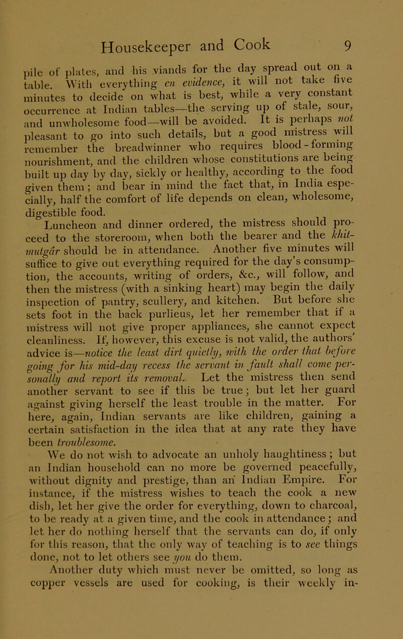 pile of plates, and his viands for the day spread out on a table. With everything en evidence, it will not take live minutes to decide on what is best, while a very constant occurrence at Indian tables—the serving up of stale, sour, and umvholesome food—will be avoided. It is peihaps not pleasant to go into such details^ but a good mistress will remember the breadwinner Avho requires blood-forming nourishment, and the children whose constitutions aie being built up day by day, sickly or healthy, according to the food given them ; and bear in mind the fact that, in India espe- cially, half the comfort of life depends on clean, Avholesome, digestible food. Luncheon and dinner ordered, the mistress should pro- ceed to the storeroom, when both the bearer and the khit- inutgdr should be in attendance. Another five minutes will suffice to give out everything required for the day’s consump- tion, the accounts, writing of orders, &c., will follow, and then the mistress (with a sinking heart) may begin the daily inspection of pantry, scullery, and kitchen. But before she sets foot in the back purlieus, let her remember that if a mistress will not give proper appliances, she cannot expect cleanliness. If, however, this excuse is not valid, the authors’ advice is—notice the least dirt quietly, with the order that before going for his mid-day recess the servant in fault shall come 'per- sonally and report its removal. Let the mistress then send another servant to see if this be true; but let her guard against giving herself the least trouble in the matter. For here, again, Indian servants are like children, gaining a certain satisfaction in the idea that at any rate they have been troublesome. We do not Avish to advocate an unholy haughtiness; but an Indian household can no more be governed peacefully, Avithout dignity and prestige, than an Indian Empire. For instance, if the mistress wishes to teach the cook a new dish, let her give the order for everything, doAvn to charcoal, to be ready at a given time, and the cook in attendance; and let her do nothing herself that the servants can do, if only for this reason, that the only Avay of teaching is to sec things done, not to let others see you do them. Another duty Avhich must never be omitted, so long as copper vessels are used for cooking, is their Aveekly in-