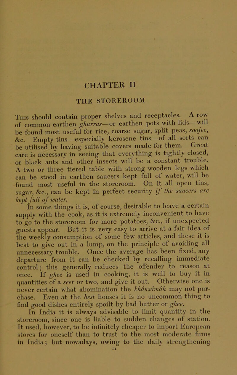 THE STOREROOM This should contain proper shelves and recejjtacles. A lo^ of common earthen ghurras—or earthen pots with lids will be found most useful for rice, coarse sugar, split peas, soojec, Szc. Empty tins-—especially kerosene tins—of all sorts can be utilised by having suitable covers made for them. Great care is necessary in seeing that everything is tightly closed, or black ants and other insects will be a constant trouble. A two or three tiered table with strong wooden legs Avhich can be stood in earthen saucers kept full of water, will be found most useful in the storeroom. On it all open tins, sugar, &c., can be kept in perfect security if the saucers arc kept full of water. In some things it is, of course, desirable to leave a certain supply with the cook, as it is extremely inconvenient to have to go to the storeroom for more potatoes, &c., if unexpected guests appear. But it is very easy to arrive at a fair idea of the weekly consumption of some few articles, and these it is best to give out in a lump, on the principle of avoiding all unnecessary trouble. Once the average has been fixed, any departure from it can be checked by recalling immediate control; this generally reduces the offender to reason at once. If ghee is used in cooking, it is well to buy it in quantities of a seer or two, and give it out. Otherwise one is never certain what abomination the khdnsdmah may not pur- chase. Even at the best houses it is no uncommon thing to find good dishes entirely spoilt by bad butter or ghee. In India it is always advisable to limit quantity in the storeroom, since one is liable to sudden changes of station. It used, however, to be infinitely cheaper to import Eurojiean stores for oneself than to trust to the most moderate firms in India; but nowadays, owing to the daily sLrengthening