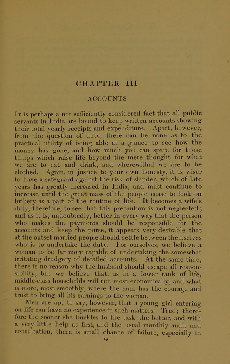 CHAPTER III ACCOUNTS It is perhaps a not sufficiently considered fact that all public servants in India are bound to keep written accounts showing their total yearly receipts and expenditure. Apart^ however, from the question of duty, there can be none as to the jiractical utility of being able at a glance to see how the money has gone, and how much you can spare for those things which raise life beyond the mere thought for what we are to eat and drink, and wherewithal we are to be clothed. Again, in justice to your own honesty, it is wiser to have a safeguai-d against the risk of slander, which of late years has greatly increased in India, and must continue to increase until the great mass of the people cease to look on bribery as a part of the routine of life. It becomes a wife’s duty, therefore, to see that this j)recaution is not neglected; and as it is, undoubtedly, better in every way that the person who makes the payments should be responsible for the accounts and keep the purse, it appears very desirable that at the outset married people should settle between themselves who is to undertake the duty. For ourselves, we believe a woman to be far more capable of undertaking the somewhat irritating drudgery of detailed accounts. At the same time, there is no reason why the husband should escape all respon- sibility, but we believe that, as in a lower rank of life, middle-class households will run most economically, and what is more, most smoothly, where the man has the courage and trust to bring all his earnings to the Avoman. Men are apt to say, however, that a young girl entering on life can have no experience in such matters. True; there- fore the sooner she buckles to the task the better, and with a very little help at first, and the usual monthly audit and consultation, there is small chance of failure, especially in »9