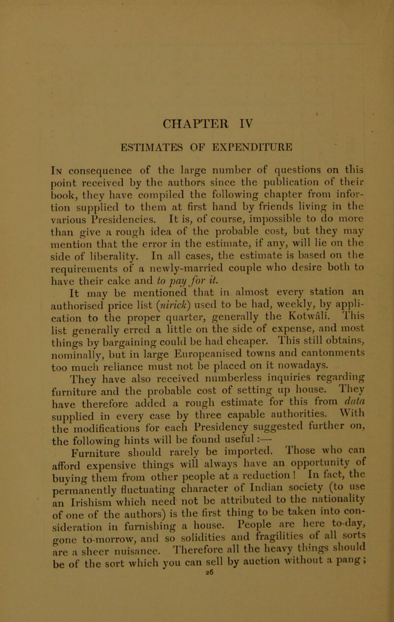 CHAPTER IV ESTIMATES OF EXPENDITURE In consequence of the large number of questions on this point received by the authors since the publication of their book, they have compiled the following chapter from infor- tion supplied to them at first hand by friends living in the various Presidencies. It is, of course, impossible to do more than give a rough idea of the probable cost, but they may mention that the error in the estimate, if any, will lie on the side of liberality. In all cases, tlie estimate is based on the requirements of a newly-married couple who desire both to have their cake and to pay for it. It may be mentioned that in almost every station an authorised price list {nirick) used to be had, weekly, by appli- cation to the proper quarter, generally the Kotwiili. This list generally erred a little on the side of expense, and most things by bargaining could be had cheaper. This still obtains, nominally, but in large Europeanised towns and cantonments too much reliance must not be placed on it nowadays. They have also received numberless inquiries regarding furniture and the probable cost of setting up house. They have therefore added a rough estimate for this from datn supplied in every case by three capable authorities. V ith the modifications for each Presidency suggested further on, the following hints will be found useful:— Furniture should rarely be imported. Those who can afford expensive things will always have an opportunity of buying them from other people at a reduction ! In tact, the permanently fluctuating character of Indian society (to use an Irishism which need not be attributed to the nationality of one of the authors) is the first thing to be taken into con- sideration in furnishing a house. People are here to-day, gone to-morrow, and so solidities and fragilities of all sorts are a sheer nuisance. 'I'herefore all the heavy thnigs should be of the sort which you can sell by auction without a pang;