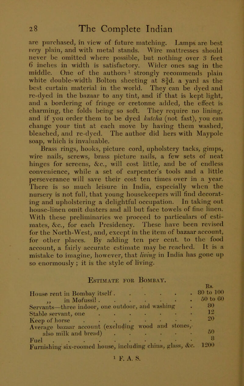 are purcliasetl, in view of future matching. I.amps are best vcnf plain, and witli metal stands. Wire mattresses should never be omitted where possible, but nothing over 3 feet 6 inches in width is satisfactory. Wider ones sag in the middle. One of the authors ^ strongly recommends plain white double-width Bolton sheeting at 8|d. a yard as the best curtain material in the world. They can be dyed and re-dyed in the bazaar to any tint, and if that is kept light, and a bordering of fringe or cretonne added, the effect is charming, the folds being so soft. They require no lining, and if you order them to be dyed kutcha (not fast), you can change your tint at each move by having them washed, bleached, and re-dyed. The author did hers with Maypole soaj), which is invaluable. Brass rings, hooks, picture cord, upholstery tacks, gimps, wire nails, screws, brass picture nails, a few sets of neat hinges for screens, &c., will cost little, and be of endless convenience, while a set of carpenter’s tools and a little perseverance will save their cost ten times over in a year. There is so much leisure in India, especially when the nursery is not full, that young housekeepers will find decorat- ing and upholstering a delightful occupation. In taking out house-linen omit dusters and all but face towels of fine linen. With these preliminaries we proceed to particulars of esti- mates, &c., for each Presidency. These have been revised for the North-West, and, except in the item of bazaar account, for other places. By adding ten per cent, to the food account, a fairly accurate estimate may be reached. It is a mistake to imagine, however, that living in India has gone up so enormously ; it is the style of living. Estimate for Bombay. Rs. House rent in Bombay itself. ..... 80 to 100 ,, in MoFussil . . . . ■ • . 50 to 60 Servants—three indoor, one outdoor, and washing Stable servant, one ....... Keep of horse ........ Average bazaar account (e.xcluding wood and stones,- also milk and bread) ...... Fuel . . . . . . . _ • Furnishing si.v-roomed house, including china, gla.ss, itc. 1 F. A. S. 50 8 1200