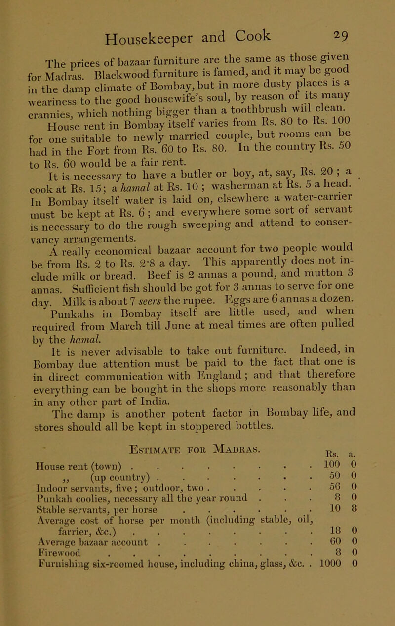 The prices of bazaar furniture are the same as those given for Madras. Blackwood furniture is famed, and it may be good in the damp climate of Bombay, but in more dusty places is a weariness to the good housewife’s soul, by reason of its many crannies, which nothing bigger than a toothbimsh will c ean. House rent in Bombay itself varies from Rs. 80 to Rs. 100 for one suitable to newly married couple, but rooms can be had in the Fort from Rs. 60 to Rs. 80. In the country Rs. 50 to Rs. 60 would be a fair rent. It is necessary to have a butler or boy, at, say, Rs. 20 ; a cook at Rs. 15; a hamal at Rs. 10 ; washerman at Rs. 5 a head. In Bombay itself water is laid on, elsewhere a water-carrier must be kept at Rs. 6 ; and everywhere some sort of servant is necessary to do the rough sweeping and attend to conser- vancy arrangements. A really economical bazaar account for two people would be from Rs. 2 to Rs. 2'8 a day. This apparently does not in- clude milk or bread. Beef is 2 annas a pound, and mutton 3 annas. Sufficient fish should be got for 3 annas to serve for one day. Milk is about 7 sm-s the rupee. Eggs are 6 annas a dozen. Punkahs in Bombay itself are little used, and when required from March till June at meal times are often pulled by the hamal. It is never advisable to take out furniture. Indeed, in Bombay due attention must be paid to the fact that one is in direct communication with England; and that therefore everything can be bought in the shops more reasonably than in any other part of India. The dam]) is another potent factor in Bombay life, and stores should all be kept in stoppered bottles. Estimate for Madras Ks. a. House rent (town) ..... 100 0 ,, (up country) .... 50 0 Indoor servants, five ; outdoor, two . 50 0 Punkah coolies, necessary all the year round 8 0 Stable servants, per horse 10 8 Average cost of hoi’se per month (including stable, oil. farrier, &c.) ..... 18 0 Average bazaar account .... 00 0 Firewood ...... 8 0 Furnishing six-roomed house, including china. glass, &c. . 1000 0