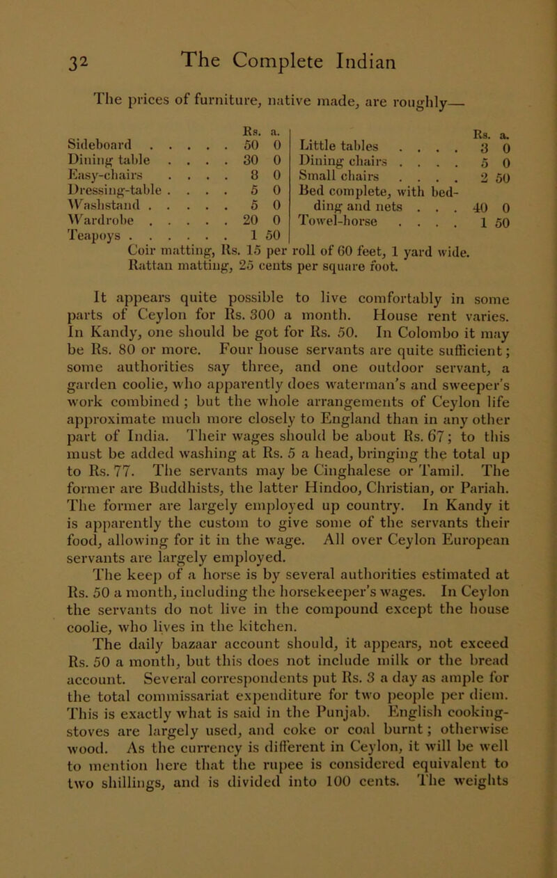 The prices of furniture, native made, are roughly Sideboard . . Bs. a. Rs. a. ... 50 0 Little tables .... 3 0 Dining table ... 30 0 Dining chairs .... 5 0 liasy-cbairs ... 8 0 Small cbairs .... 2 50 Dressing-table . ... 5 0 Red complete, with bed- ^Casllst^lnd . . ... 5 0 ding and nets . . . 40 0 AVardrobe . ... 20 0 Towel-horse .... 1 50 Teapoys . ... 1 50 Coir matting, Its. 15 per roll of 60 feet, 1 yard wide. Rattan matting, 25 cents per square foot. It appears quite possible to live comfortably in some parts of Ceylon for Rs. 300 a month. House rent varies. In Kandy, one should be got for Rs. 50. In Colombo it may be Rs. 80 or more. Four house servants are quite sufficient; some authorities say three, and one outdoor servant, a garden coolie, who apparently does waterman’s and sweeper’s work combined ; but the whole arrangements of Ceylon life approximate much more closely to England than in any other part of India. Their wages should be about Rs. 67; to this must be added washing at Rs. 5 a head, bringing the total up to Rs. 77. The servants may be Cinghalese or Tamil. The former are Buddhists, the latter Hindoo, Christian, or Pariah. The former are largely employed up country. In Kandy it is apparently the custom to give some of the servants their food, allowing for it in the wage. All over Ceylon European servants are largely emjjloyed. The keep of a horse is by several authorities estimated at Rs. 50 a month, including the horsekeeper’s wages. In Ceylon the servants do not live in the compound except the house coolie, who lives in the kitchen. The daily bazaar account should, it appears, not exceed Rs. 50 a month, but this does not include milk or the bread account. Several correspondents put Rs. 3 a day as ample for the total commissariat expenditure for two people per diem. This is exactly what is said in the Punjab. English cooking- stoves are largely used, and coke or coal burnt; otherwise wood. As the currency is different in Ceylon, it will be w-ell to mention here that the ru[)ee is considered equivalent to two shillings, and is divided into 100 cents. The weights