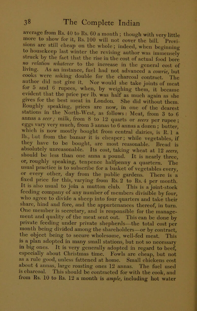 average from Rs. 40 to Rs. 60 a month ; though witli very little more to show for it, Rs. 100 will not cover the bill. Provi- sions are still cheap on the whole; indeed, when beginning to housekeep last winter the revising author was immensely struck by the fact that the rise in the cost of actual food bore no relation whatever to the increase in the general cost of living. As an instance, fuel had not advanced a cowrie, but cooks were asking double for the charcoal contract. The author did not give it. Nor would she take joints of meat for 5 and 6 rupees, when, by weighing them, it became evident that the price per Ib. was half as much again as she gives foi the best meat in London. She did without them. Roughly speaking, prices are now, in one of the dearest stations in the NorUi-West, as follows: Meat, from 3 to 6 annas a seer/ milk, from 8 to 12 quarts or seers per rupee; vary very much, from 3 annas to 6 annas a dozen ; butter, which is now mostly bought from central dairies, is R. 1 a lb., but from the bazaar it is cheaper; while vegetables, if they have to be bought, are most reasonable. Bread is absolutely unreasonable. Its cost, taking wheat at 12 seers, should be less than one anna a pound. It is nearly three, or, roughly speaking, tenpence halfpenny a quartern. The usual practice is to subscribe for a basket of vegetables every, oi every other, day from the public gardens. There is a fixed price for this, varying from Rs. 2 to Rs. 4 per month. It is also usual to join a mutton club. This is a joint-stock feeding company of any number of members divisible by four, who agree to divide a sheep into four quarters and take their share, hind and fore, and the appurtenances thereof, in turn. One member is secretary, and is responsible for the manage- ment and quality of the meat sent out. This can be done by private feeding under private shepherds—the total cost per month being divided among the shareholders—or by contract, the object being to secure wholesome, well-fed meat. This is a plan adopted in many small stations, but not so necessary in big ones. It is very generally adopted in regard to beef, especially about Christmas time. Fowls are cheap, but not as a rule good, unless fattened at home. Small chickens cost about 4 annas, large roasting ones 12 annas. The fuel used is charcoal. This should be contracted for with the cook, and from Rs. 10 to Rs. 12 a month is ample, including hot water