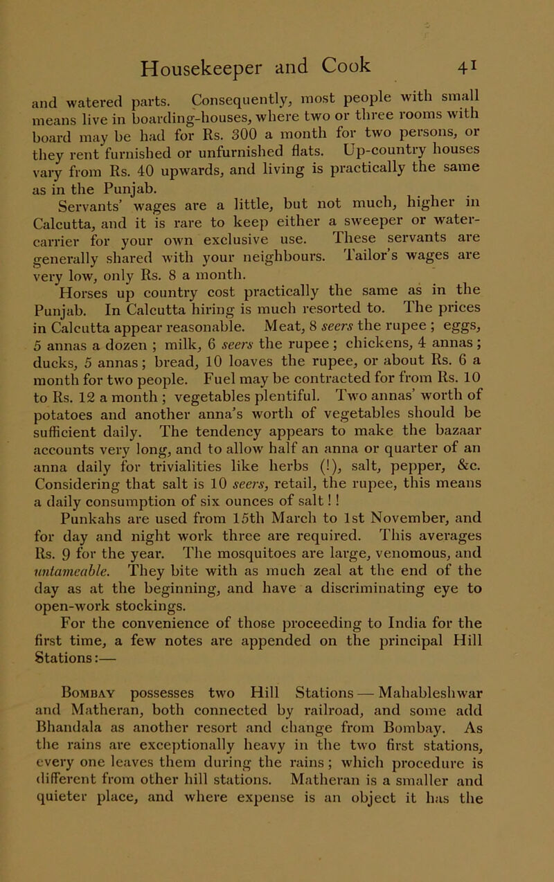 and watered parts. Consequently, most people with small means live in boarding-houses, where two or three rooms with board may be had for Rs. 300 a month for two persons, or they rent furnished or unfurnished flats. Up-country houses vary from Rs. 40 upwards, and living is practically the same as in the Punjab. Servants’ wages are a little^ but not much, higher in Calcutta, and it is rare to keep either a sweeper or water- carrier for your owm exclusive use. These servants are generally shared with your neighbours, iailors wages are very low, only Rs. 8 a month. Horses up country cost practically the same as in the Punjab. In Calcutta hiring is much resorted to. The prices in Calcutta appear reasonable. Meat, 8 seers the rupee ; eggs, 5 annas a dozen ; milk, 6 seers the rupee; chickens, 4 annas; ducks, 5 annas; bread, lO loaves the rupee, or about Rs. 6 a month for two people. Fuel may be contracted for from Rs. 10 to Rs. 12 a month ; vegetables plentiful. Two annas’ worth of potatoes and another anna’s worth of vegetables should be sufficient daily. The tendency appears to make the bazaar accounts very long, and to allow half an anna or quarter of an anna daily for trivialities like herbs (!), salt, pepper, &c. Considering that salt is lO seers, retail, the rupee, this means a daily consumption of six ounces of salt!! Punkahs are used from 15th March to 1st November*, and for day and night work three are required. This averages Rs. 9 for the year. The mosquitoes are large, venomous, and unlamcable. They bite with as much zeal at the end of the day as at the beginning, and have a discriminating eye to open-work stockings. For the convenience of those proceeding to India for the first time, a few notes are appended on the principal Hill Stations:— Bombay possesses two Hill Stations — Mahableshwar and Matheran, both connected by railroad, and some add Bhandala as another resort and change from Bombay. As the rains are exceptionally heavy in the two first stations, every one leaves them during the rains ; which procedure is different from other hill stations. Matheran is a smaller and quieter place, and where expense is an object it has the