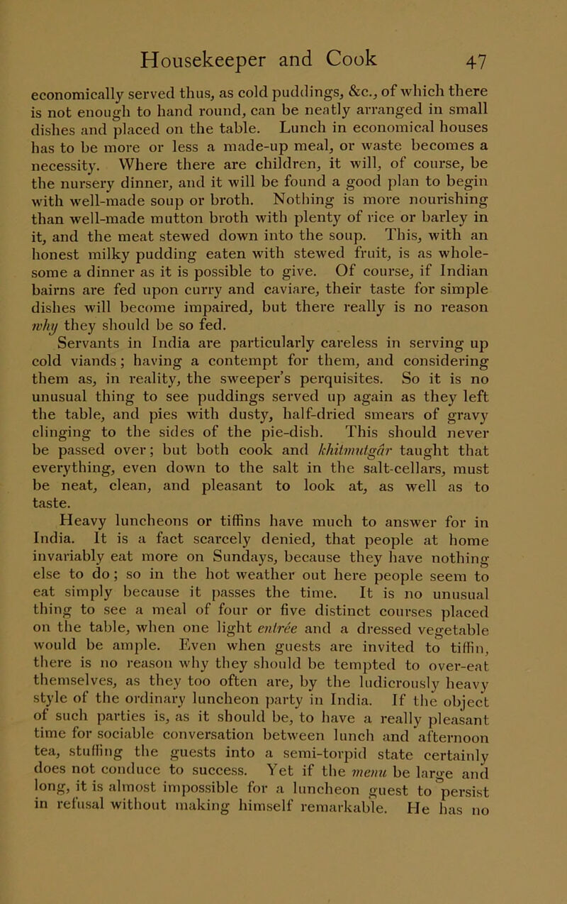 economically served thus, as cold jjuddings, &c., of which there is not enough to hand round, can be neatly arranged in small dishes and placed on the table. Lunch in economical houses has to be more or less a made-up meal, or waste becomes a necessity. Where there are children, it will, of course, be the nursery dinner, and it will be found a good plan to begin with well-made soup or broth. Nothing is more nourishing than well-made mutton broth with plenty of rice or barley in it, and the meat stewed down into the soup. This, with an honest milky pudding eaten with stewed fruit, is as whole- some a dinner as it is possible to give. Of course, if Indian bairns are fed upon curry and caviare, their taste for simple dishes will become impaired, but there really is no reason why they should be so fed. Servants in India are particularly careless in serving up cold viands; having a contempt for them, and considering them as, in reality, the sweeper’s perquisites. So it is no unusual thing to see puddings served up again as they left the table, and pies with dusty, half-dried smears of gravy clinging to the sides of the pie-dish. This should never be passed over; but both cook and khitinutgar taught that everything, even down to the salt in the salt-cellars, must be neat, clean, and pleasant to look at, as well as to taste. Heavy luncheons or tiffins have much to answer for in India. It is a fact scarcely denied, that people at home invariably eat more on Sundays, because they have nothing else to do; so in the hot weather out here people seem to eat simply because it passes the time. It is no unusual thing to see a meal of four or five distinct courses placed on the table, when one light entree and a dressed vegetable would be ample. Even when guests are invited to tiffin, there is no reason why they shoidd be tempted to over-eat themselves, as they too often are, by the ludicrously heavy style of the ordinary luncheon ])arty in India. If the object of such parties is, as it should be, to have a really pleasant time for sociable conversation between lunch and afternoon tea, stufling the guests into a semi-torpid state certainly does not conduce to success. Yet if the memi be large and long, it is almost impossible for a luncheon guest to°persist in refusal without making himself remarkable. He has no