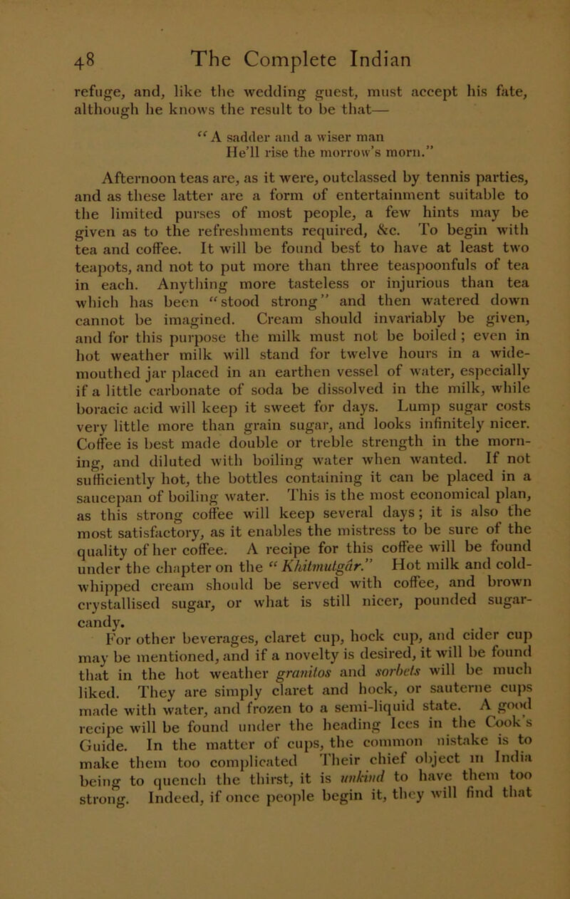 refuge, and, like the wedding guest, must accept his fate, although he knows the result to be that— sadder and a wiser man He’ll rise the morrow’s morn.” Afternoon teas are, as it were, outclassed by tennis parties, and as these latter are a form of entertainment suitable to tlie limited purses of most people, a few hints may be given as to the refreshments required, &c. To begin with tea and coffee. It will be found best to have at least two teapots, and not to put more than three teaspoonfuls of tea in each. Anything more tasteless or injurious than tea which has been “stood strong” and then watered down cannot be imagined. Cream should invariably be given, and for this purpose the milk must not be boiled ; even in hot weather milk will stand for twelve hours in a wide- mouthed jar placed in an earthen vessel of water, especially if a little carbonate of soda be dissolved in the milk, while boracic acid will keep it sweet for days. Lump sugar costs very little more than grain sugar, and looks infinitely nicer. Coffee is best made double or treble strength in the morn- ing, and diluted with boiling w-ater when wanted. If not sufficiently hot, the bottles containing it can be placed in a saucepan of boiling water. This is the most economical plan, as this strong coffee will keep several days; it is also the most satisfactory, as it enables the mistress to be sure of the quality of her coffee. A recipe for this coffee will be found under the chapter on the “ Khitmutgdr.” Hot milk and cold- whipped cream should be served with coffee, and brown crystallised sugar, or what is still nicer, pounded sugar- candy. For other beverages, claret cup, hock cup, and cider cup may be mentioned, and if a novelty is desired, it will be found that in the hot weather granitos and sorbets will be much liked. They are simply claret and hock, or sauterne cujis made with water, and frozen to a semi-liquid state. A good recipe will be found under the heading Ices in the Cook s Guide. In the matter of cups, the common nistake is to make them too compliciited I heir chief object in India being to quench the thirst, it is tnikiiid to have them too strong. Indeed, if once jieople begin it, they will find that