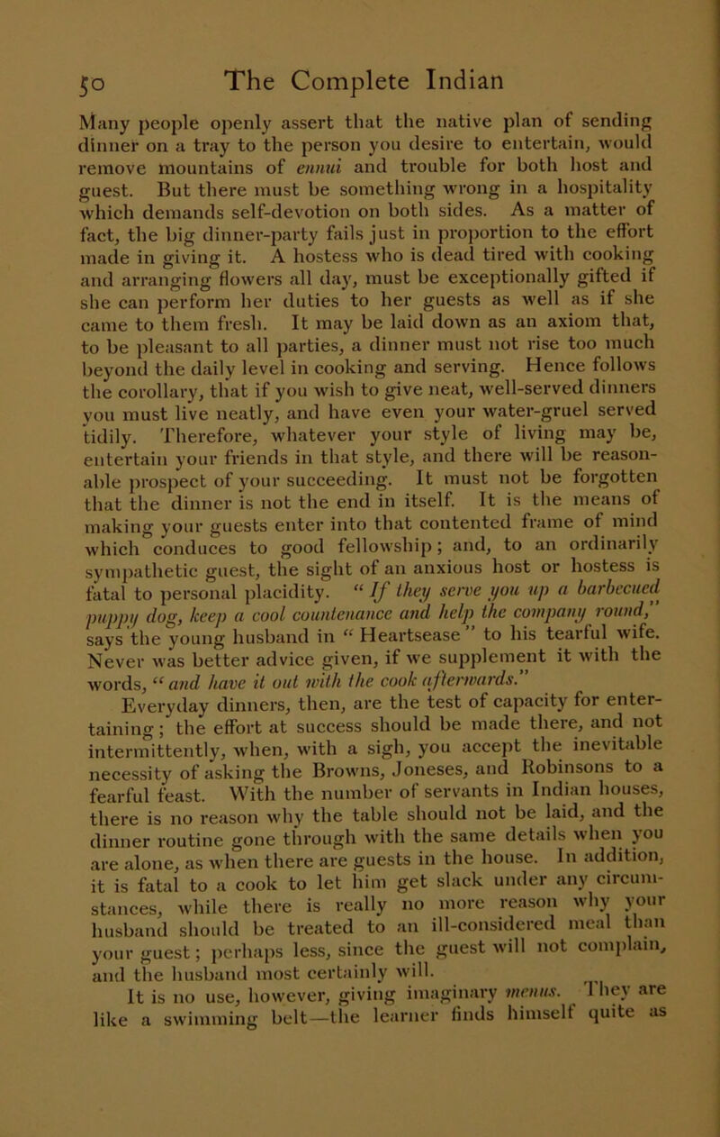 ^^any people openly assert that the native plan of sending dinner on a tray to the person you desire to entertain, would remove mountains of ennui and trouble for both liost and guest. But there must be sometliing wrong in a hospitality which demands self-devotion on both sides. As a matter of fact, the big dinner-party fails just in proportion to the effort made in giving it. A hostess who is dead tired with cooking and arranging flowers all day, must be exceptionally gifted if she can perform her duties to her guests as well as if she came to them fresh. It may be laid down as an axiom that, to be pleasant to all parties, a dinner must not rise too much beyond the daily level in cooking and serving. Hence follows the corollary, that if you wish to give neat, well-served dinners you must live neatly, and have even your water-gruel served tidily. Therefore, whatever your style of living may be, entertain your friends in that style, and there will be reason- able prospect of your succeeding. It must not be forgotten that the dinner is not the end in itself. It is the means of making your guests enter into that contented frame of mind which conduces to good fellowship; and, to an ordinarily sympathetic guest, the sight of an anxious host or hostess is fatal to personal placidity. “ If Ihet/ serve you up a barbecued puppy dog, keej) a cool countenance and help the company round, says the young husband in “ Heartsease ” to his tearful wife. Never was better advice given, if we supplement it with the words, “and have it out with the cook afterwards. Everyday dinners, then, are the test of capacity for enter- taining ; the effort at success should be made there, and not intermittently, when, with a sigh, you accept the inevitable necessity of asking the Browns, Joneses, and Robinsons to a fearful feast. With the number of servants in Indian houses, there is no reason why the table should not be laid, and the dinner routine gone through with the same details when you care alone, as when there are guests in the house. In addition, it is fatal to a cook to let him get slack under any circum- stances, while there is really no more reason why your husband should be treated to an ill-considered meal than your guest; perhaps less, since the guest will not comi)lain, and the husband most certainly will. It is no use, however, giving imagin.ary menus. 'I hey care like a swimming belt—the learner finds himself quite as