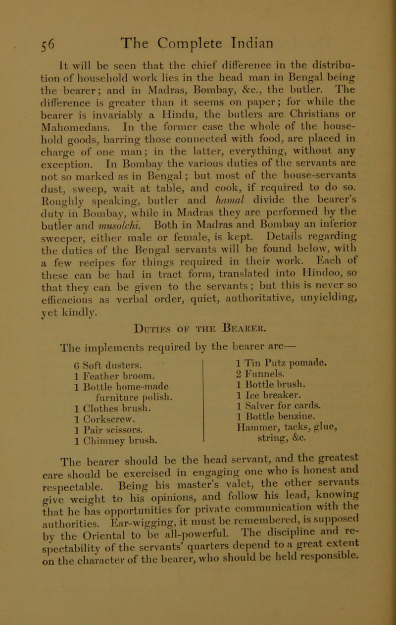 It will be seen tli.at the chief rlifl'erence in tlie distribu- tion of liouseliold work lies in the head man in Bengal being the bearer; and in Madras, Bombay, &c., the butler. The difference is greater than it seems on paper; for while the bearer is invariably a Hindu, the butlers are Christians or Mahomedans. In the former case the whole of the house- hold goods, barring those connected with food, are placed in charge of one man; in the latter, everything, without any exception. In Bombay the various duties of the servants are not so marked as in Bengal; but most of the house-servants dust, sweep, wait at table, and cook, if required to do so. Roughly speaking, butler and hamal divide the bearer’s duty in Bombay, while in Madras they are performed by the butler and mumlchi. Both in Madras and Bombay an inferior sweeper, either male or female, is kept. Details regarding the duties of the Bengal servants will be found below, with a few recipes for things required in their work. Each of these can be had in tract form, translated into Hindoo, so that they can be given to the servants ; but this is never so efficacious as verbal order, quiet, authoritative, unyielding, yet kindly. Duties of the Bearer. The implements required by G Soft (lusters. 1 Feather broom. 1 Bottle home-made furniture polish. 1 Clothes brusli. 1 Corkscrew. 1 Pair scissors. 1 Chimney brush. the bearer are— 1 Tin Putz pomade. 2 Funnels. 1 Bottle brush. 1 Ice breaker. 1 Salver for cards. 1 Bottle benzine. Hammer, tacks, glue, string, &c. The bearer should be the head servant, and the greatest care should be exercised in engaging one who is honest and resiiectable. Being his master’s valet, the other servants give weight to his opinions, and follow his lead, knowing that he has opportunities for private communication with tlie authorities. Ear-wigging, it must be remembered, is supposed by the Oriental to be all-powerful. The discipline and re- spectability of the servants’ quarters dejiend to a great extent on the character of the bearer, who should be held responsible.