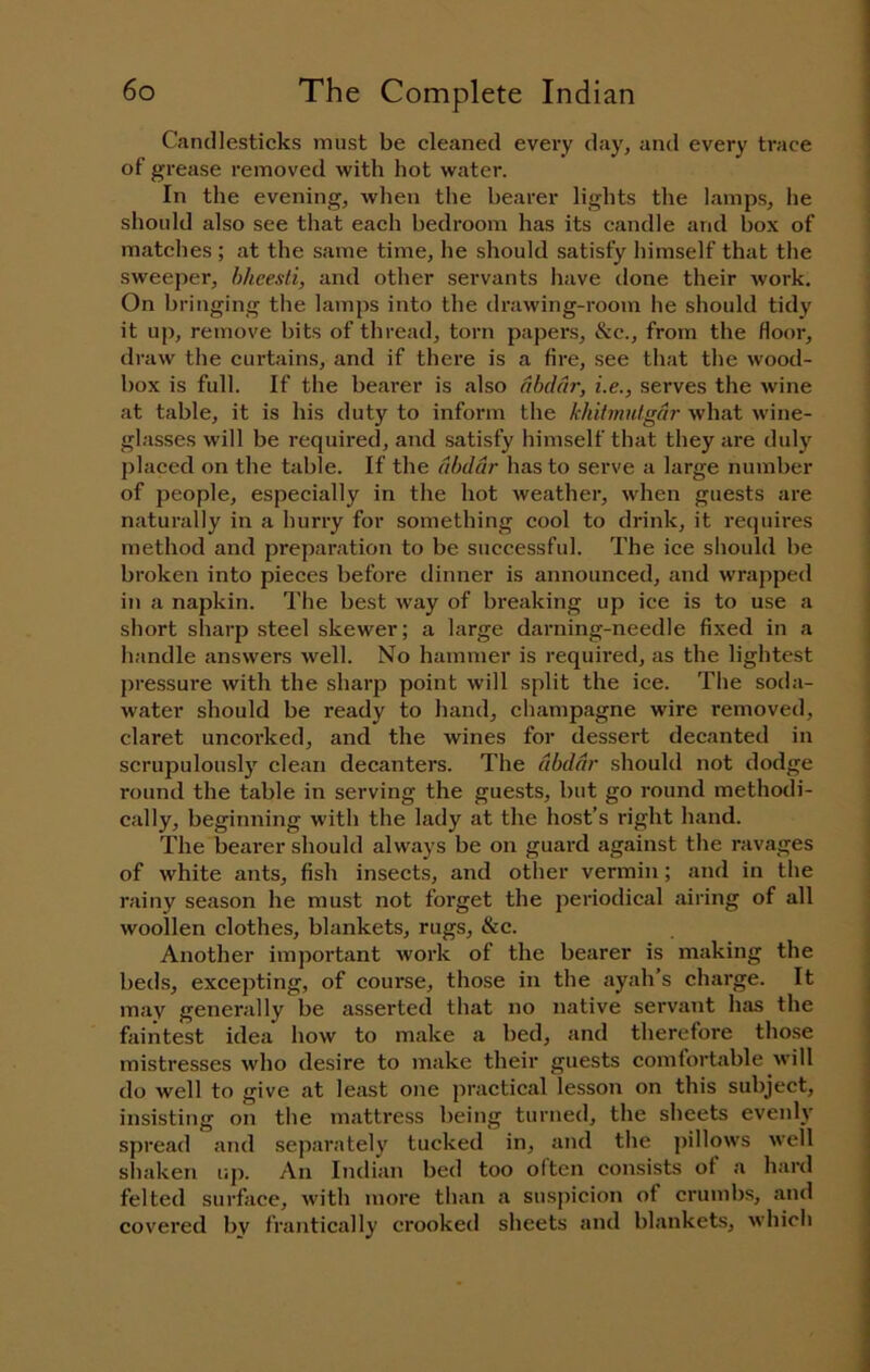 Candlesticks must be cleaned every day, and every trace of grease removed with hot water. In the evening, when the bearer lights the lamps, he should also see that each bedroom has its candle and box of matches ; at the same time, he should satisfy himself that the sweeper, hhcesli, and other servants have done their work. On bringing the lamps into the drawing-room he should tidy it up, remove bits of thread, torn papers, &c., from the floor, draw the curtains, and if there is a fire, see that the wood- box is full. If the bearer is also dbddr, i.e., serves the wine at table, it is his duty to inform the khilmutgdr what wine- glasses will be required, and satisfy himself that they are duly placed on the table. If the dbddr has to serve a large number of people, especially in the hot weather, when guests are naturally in a hurry for something cool to drink, it requires method and preparation to be successful. The ice should be broken into pieces before dinner is announced, and wrapped in a napkin. The best way of breaking up ice is to use a short sharp steel skewer; a large darning-needle fixed in a handle answers well. No hammer is required, as the lightest pressure with the sharp point will split the ice. The soda- water should be ready to hand, champagne wire removed, claret uncorked, and the wines for dessert decanted in scrupulously clean decanters. The dbddr should not dodge round the table in serving the guests, but go round methodi- cally, beginning with the lady at the host’s right hand. The bearer should always be on guard against the ravages of white ants, fish insects, and other vermin; and in the rainy season he must not forget the periodical .airing of all woollen clothes, blankets, rugs, &c. Another import.ant work of the bearer is making the beds, excepting, of course, those in the ayah’s charge. It may generally be asserted that no native servant h.as the faintest idea how to make a bed, and therefore those mistresses who desire to make their guests comfortable will do well to give at least one practical lesson on this subject, insisting on the m.attress being turned, the sheets evenly spread and separately tucked in, and the pillows well shaken up. An Indian bed too often consists of a hard felted surface, with more than .a suspicion of crumbs, and covered bv frantically crooked sheets and bl.ankets, which