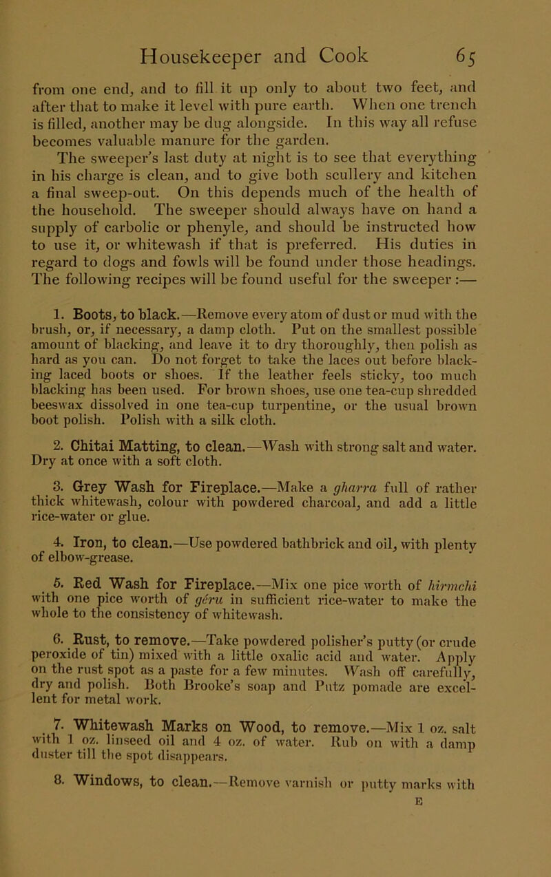 from one eml, and to fill it up only to about two feet, and after that to make it level with pure earth. When one trench is filled, another may be dug alongside. In this way all refuse becomes valuable manure for the garden. The sweeper's last duty at night is to see that everything in his charge is clean, and to give both scullery and kitchen a final sweep-out. On this depends much of the health of the household. The sweeper should always have on hand a supply of carbolic or phenyle, and should be instructed how to use it, or whitewash if that is preferred. His duties in regard to dogs and fowls will be found under those headings. The following recipes will be found useful for the sweeper:— 1. Boots, to black.—Remove every atom of dust or mud witli the brush, or, if necessary, a damp cloth. Put on the smallest possible amount of blacking, and leave it to dry thoroughly, tlien polish as hard as you can. Do not forget to take the laces out before black- ing laced boots or shoes. If the leather feels sticky, too much blacking has been used. For brown shoes, use one tea-cup shredded beeswax dissolved in one tea-cup turpentine, or the usual brown boot polish. Polish with a silk cloth. 2. Chitai Matting, to clean.—Wash with strong salt and water. Dry .at once with a soft cloth. 3. G-rey Wash for Fireplace.—Make a gharra full of rather thick whitewash, colour with powdered charco.al, and add a little rice-water or glue. 4. Iron, to clean.—Use powdered bathbrick and oil, with plenty of elbow-grease. 6. Red Wash for Fireplace.—Mix one pice worth of hirmchi with one pice worth of geru in sufficient rice-water to make the whole to the consistency of whitewash. 6. Rust, to remove.—Take powdered polisher’s putty (or crude peroxide of tin) mixed with a little oxalic acid and water. Apply on the rust spot as a paste for a few minutes. \Tash off carefully, dry and polish. Roth Brooke’s soap and Piitz pomade are excel- lent for metal work. 7. Whitewash Marks on Wood, to remove.—Mix 1 oz. salt with 1 oz. linseed oil and 4 oz. of water. Huh on with a damp duster till the spot disappe.ai-s. 8. W^indows, to clean.—Remove varnish or putty marks with E