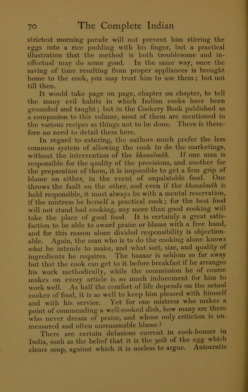 strictest morning parade will not prevent him stirring the eggs into a rice pudding with his finger, but a practical illustration that the method is both troublesome and in- effectual may do some good. In the same way, once the saving of time resulting from proper appliances is brought home to the cook, you may trust him to use them; but not till then. It would take page on page, chapter on chapter, to tell the many evil habits in which Indian cooks have been grounded and taught; but in the Cookery Book published as a companion to this volume, most of them are mentioned in the various recipes as things not to be done. There is there- fore no need to detail them here. In regard to catering, the authors much prefer the less common s3'stem of allowing the cook to do the marketings, without the intervention of the khansamah. If one man is responsible for the quality of the provisions, and another for the preparation of them, it is impossible to get a firm grip of blame on either, in the event of unpalatable food. One throws the fault on the other, and even if the khansamah is held resjionsible, it must always be with a mental reservation, if the mistress be herself .a practical cook; for the best food will not stand bad cooking, any more than good cooking will take the place of good food. It is certainly a great satis- faction to be able to award praise or blame with a free hand, and for this reason alone divided responsibility is objection- able. Again, the man who is to do the cooking alone knows what he intends to make, and what sort, size, and quality of ingredients he requires. The bazaar is seldom so far away but that the cook can get to it before breakfast if he arranges his work methodically', while the commission he of course makes on every article is so much inducement for him to Avork well. As half the comfort of life depends on the actual cooker of food, it is as well to keep him pleased with himselt and with his service. Yet for one mistress Avho makes a point of commending a well-cooked dish, how many are there who never dream of praise, c'lnd wdiose only criticism is un- measured and often unreasonable blame ? There are certain delusions current in cook-houses ^ in India, such as the belief that it is the yolk of the egg which clears soup, against Avhich it is useless to argue. Autocratic