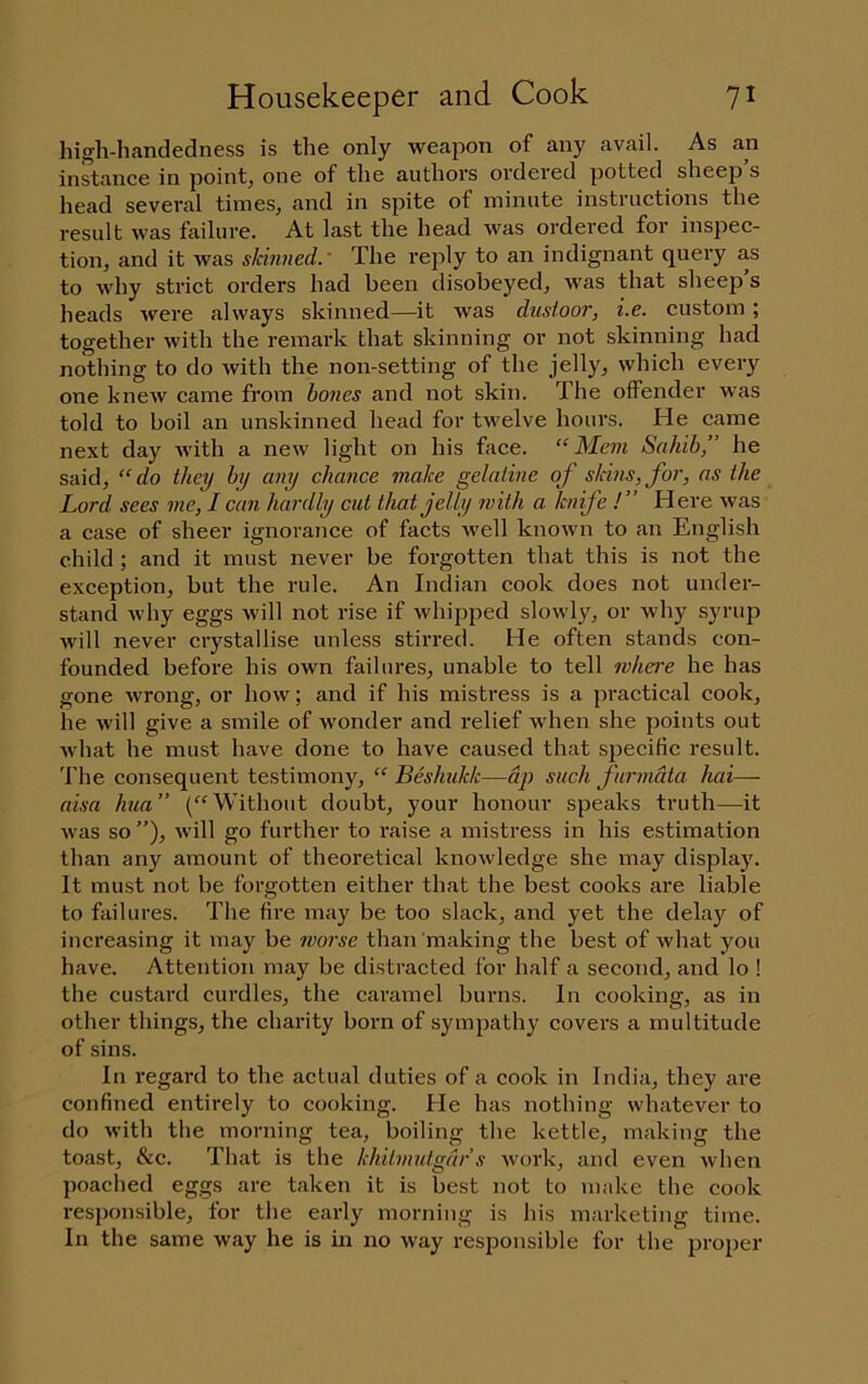 high-handedness is the only weapon of any avail. As an instance in pointy one of the authors ordered potted sheep’s head several times, and in spite of minute instructions the result was failure. At last the head was ordered for inspec- tion, and it was skinned.' The reply to an indignant query as to why strict orders had been disobeyed, was that sheep’s heads were always skinned—it was dusioor, i.e. custom ; together with the remark that skinning or not skinning had nothing to do with the non-setting of the jelly, which every one knew came from bones and not skin. The offender was told to boil an unskinned head for twelve hours. He came next day with a new light on his face. “Mem Sahib,” he said, “do they by any chance make gelatine of skins, foj', as the Lord sees me, I can hardly cut that jelly with a knife !” Here was a case of sheer ignorance of facts well known to an English child; and it must never be forgotten that this is not the exception, but the rule. An Indian cook does not under- stand why eggs will not rise if whipped slowly, or why syrup will never crystallise unless stirred. He often stands con- founded before his own failures, unable to tell where he has gone wrong, or how; and if his mistress is a practical cook, he will give a smile of wonder and relief when she points out what he must have done to have caused that specific result. The consequent testimony, “ Leshukk—dp such furmdta hai— aisa hua” (“Without doubt, your honour speaks truth—it was so ”), will go further to raise a mistress in his estimation than any amount of theoretical knowledge she may display. It must not be forgotten either that the best cooks are liable to failures. The fire may be too slack, and yet the delay of increasing it may be ?vorse than making the best of what you have. Attention may be distracted for half a second, and lo ! the custard curdles, the caramel burns. In cooking, as in other things, the charity born of sympathy covers a multitude of sins. In regard to the actual duties of a cook in India, they are confined entirely to cooking. He has nothing whatever to do with the morning tea, boiling the kettle, making the toast, &c. That is the khitmutgdr s work, and even when poached eggs are taken it is best not to make the cook responsible, for the early morning is his marketing time. In the same way he is in no way responsible for the pro])er