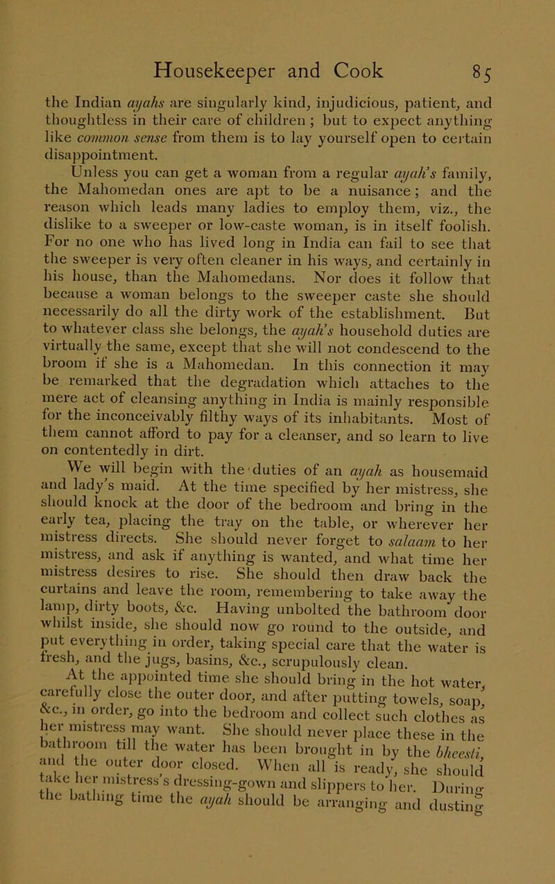 the Indian ayahs are singularly kind, injudicious, patient, and thoughtless in their care of children ; but to expect anything like common sense from them is to la}' yourself open to certain disaj)pointment. Unless you can get a woman from a regular ayah’s family, the Mahomedan ones are apt to be a nuisance; and the reason which leads many ladies to employ them, viz., the dislike to a sweeper or low-caste woman, is in itself foolish. For no one who has lived long in India can fail to see that the sweeper is very often cleaner in his ways, and certainly in his house, than the Mahomedans. Nor does it follow that because a woman belongs to the sweeper caste she should necessarily do all the dirty work of the establishment. But to whatever class she belongs, the ayah’s household duties are virtually the same, except that she will not condescend to the broom it she is a Mahomedan. In this connection it may be remarked that the degradation which attaches to the mere act of cleansing anything in India is mainly responsible lor the inconceivably filthy ways of its inhabitants. Most of them cannot afford to pay for a cleanser, and so learn to live on contentedly in dirt. We will begin with the'duties of an ayah as housemaid and lady’s maid. At the time specified by her mistress, she should knock at the door of the bedroom and bring in the early tea, placing the tray on the table, or wherever her mistress directs. She should never forget to salaam to her mistress, and ask if anything is wanted, and what time her mistress desires to rise. She should then draw back the curtains and leave the room, remembering to take away the lamp, dirty boots, &c. Having unbolted the bathroom door whilst inside, she should now go round to the outside, and put everything ill order, taking special care that the water is liesh, c'lnd the jugs, basins, &c., scrupulously clean. At the ajjpointed time she should bring in the hot water carefully close the outer door, and after putting towels, soap &c., in order, go into the bedroom and collect such clothes as her mistress may want. She should never place these in the bathroom till the water has been brought in by the bheesti, and he outer door closed. When all is ready, she should take hti mistress s dressnig-gown and slippers to her. Duriinr the bathing time the ayah should be arranging and dustinfr