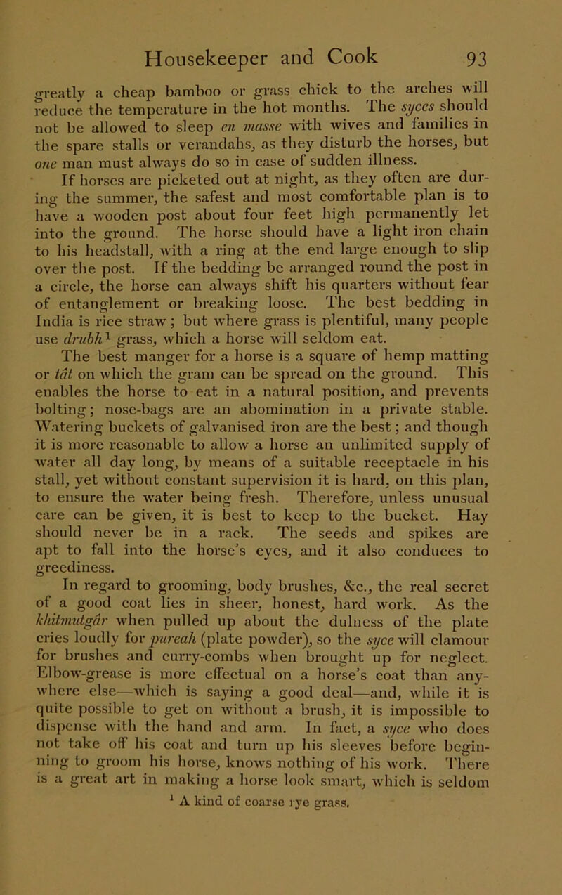 greatly a cheap bamboo or grass chick to the arches will reduce the temperature in the hot months. The syces should not be allowed to sleep en masse with wives and families in the spare stalls or verandahs^ as they disturb the horses, but one man must always do so in case ol sudden illness. If horses are picketed out at night, as they often are dur- ing the summer, the safest and most comfortable plan is to have a wooden post about four feet high permanently let into the ground. The horse should have a light iron chain to his headstall, with a ring at the end large enough to slip over the post. If the bedding be arranged round the post in a circle, the horse can always shift his quarters without fear of entanglement or breaking loose. The best bedding in India is rice straw; but where grass is plentiful, many people use drubh ^ grass, which a horse will seldom eat. The best manger for a horse is a squai'e of hemp matting or tat on which the gram can be spread on the ground. This enables the horse to eat in a natural position, and pi'events bolting; nose-bags are an abomination in a private stable. Watering buckets of galvanised iron are the best; and though it is more reasonable to alloAv a horse an unlimited supply of water all day long, by means of a suitable receptacle in his stall, yet without constant supervision it is hard, on this plan, to ensure the water being fresh. Therefore, unless unusual care can be given, it is best to keep to the bucket. Hay should never be in a rack. The seeds and spikes are apt to fall into the horse’s eyes, and it also conduces to greediness. In regard to grooming, body brushes, &c., the real secret of a good coat lies in sheer, honest, hard work. As the khitmutgdr when pulled up about the dulness of the plate cries loudly for pureah (plate powder), so the syce will clamour for brushes and curry-combs when brought up for neglect. Elbow-grease is more effectual on a horse’s coat than any- w'here else—which is saying a good deal—and, while it is quite possible to get on without a brush, it is impossible to dispense with the hand and arm. In fact, a syce who does not take off his coat and turn up his sleeves before begin- ning to groom his horse, knows nothing of his work. There is a great art in making a horse look smart, which is seldom ^ A kind of coarse lye grass.