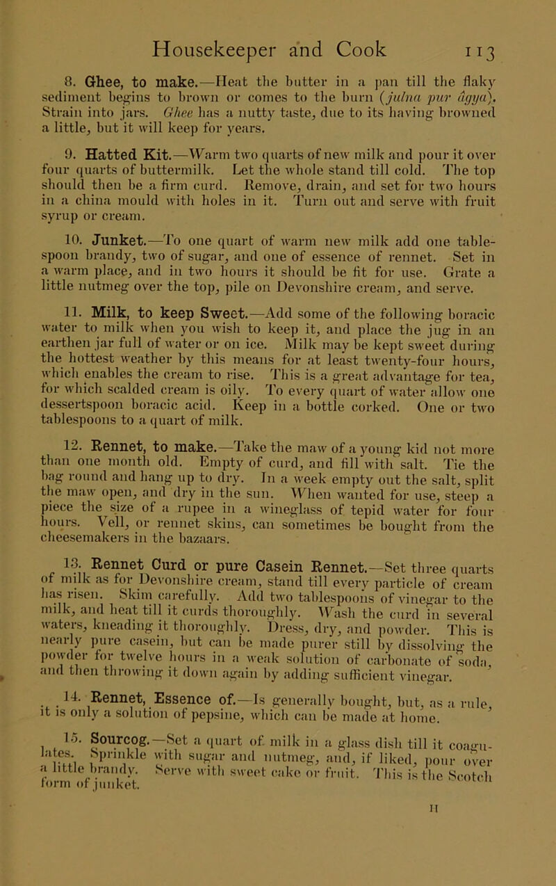 8. Ghee, to make.—Heat the butter in a pan till the flakj^ sediment bej^^ins to brown or comes to the burn (julnn pur ngya). Strain into jars. Ghee has a nutty taste, due to its having browned a little, but it will keep for years. 9. Hatted Kit.—Warm two quarts of new milk and pour it over four quarts of buttermilk. Let the whole stand till cold. The top should then be a firm curd. Remove, drain, and set for two hours in a china mould with holes in it. Turn out and serve with fruit syrup or cream. 10. Junket.—To one quart of warm new milk add one table- spoon brandy, two of sugar, and one of essence of rennet. Set in a warm place, and in two hours it should be lit for use. Grate a little nutmeg over the top, pile on Devonshire cream, and serve. 11. Milk, to keep Sweet.—Add some of the following horacic water to milk when you wish to keep it, and place the jug in an earthen jar full of water or on ice. Milk may be kept sweet during the hottest weather by this means for at least twenty-four hours, which enables the cream to idse. This is a great advantage for tea, for which scalded cream is oily. To every quart of water allow one dessertspoon horacic acid. Keep in a bottle corked. One or two tablespoons to a quart of milk. 12. Rennet, to make.—Take the maw of a young kid not more than one month old. Empty of curd, and fill with salt. Tie the hag round and hang up to dry. In a week empty out the salt, split the maw open, and dry in the sun. When wanted for use, steep a piece the size of a rupee in a wineglass of tepid water for four hours. Veil, or rennet skins, can sometimes be bought from the cheesemakers in the bazaars. 13. Rennet Curd or pure Casein Rennet.—Set three quarts of milk as for Devonshire cream, stand till every particle of cream has liseii. Skim Ccirefully. Add two tablespoons of vinegar to the niiJk^ and heat till it curds tlioroiii^lily. Al^asli the curd in several waters, kneading it thoroughly. Dress, dry, and powder. This is neaily puie casein, hut can he made purer still by dissolving' the povvder for twelve hours in a weak solution of carbonate of soda and then throwing it down again by adding sufficient vinegar. 14. Rennet, Essence of.—Is generally bought, hut, as a rule it IS only a solution of pepsine, which can be made at home. lunii or lUllKOt. II