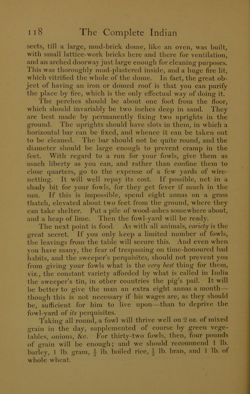 sects, till a large, mud-brick dome, like an oven, was built, with small lattice-work bricks here and there for ventilation, and an arched doorway just large enough for cleaning purposes. This was thoroughly mud-plastered inside, and a huge fire lit, w'hich vitrified the whole of the dome. In fact, the great ob- ject of having an iron or domed roof is that you can purify the place by ifire, which is the only effectual way of doing it. 'I’he })erches should be about one foot from the ffooi’, which should invariably be two inches deej) in sand. They are best made by permanently fixing two uprights in the ground. The uprights should have slots in them, in which a horizontal bar can be fixed, and whence it can be taken out to be cleaned. The bar should not be quite round, and the diameter should be large enough to prevent cramp in the feet. With regard to a run for your fowls, give them as \nuch liberty as you can, and rather than confine them to close quarters, go to the expense of a few yards of wire- netting. It will w’ell repay its cost. If possible, net in a shady bit for your fowls, for they get fever if much in the sun. If this is impossible, spend eight annas on a grass thatch, elevated about two feet from the ground, w'here they can take shelter. Put a j)ile of wood-ashes somewhere about, and a heaj) of lime. Then the fowl-yard w ill be ready. The next point is food. As with all animals, varicti/ is the great secret. If you only keep a limited number of fowds, the leavings from the table will secure this. And even when you have many, the fear of trespassing on time-honoured bad habits, and the sweeper’s perquisites, should not prevent you from giving your fowis what is the cm/ best thing for them, viz., tile constant variety afforded by what is called in India the sweeper’s tin, in other countries the pig’s pail. It will be better to give the man an extra eight annas a month — though this is not necessary if his wages are, as they should be, sufficient for him to live upon—than to deprive the fowl-yard of its perquisites. Taking all round, a fowl will thrive well on 2 oz. of mixed grain in the day, supjilernented of course by green vege- tables, onions, &c. For thirty-two fowls, then, four jiounds of grain will be enough; and we should recommend 1 lb. barley, 1 lb. gram, i lb. boiled rice, i lb. bran, and 1 lb. of whole wheat.