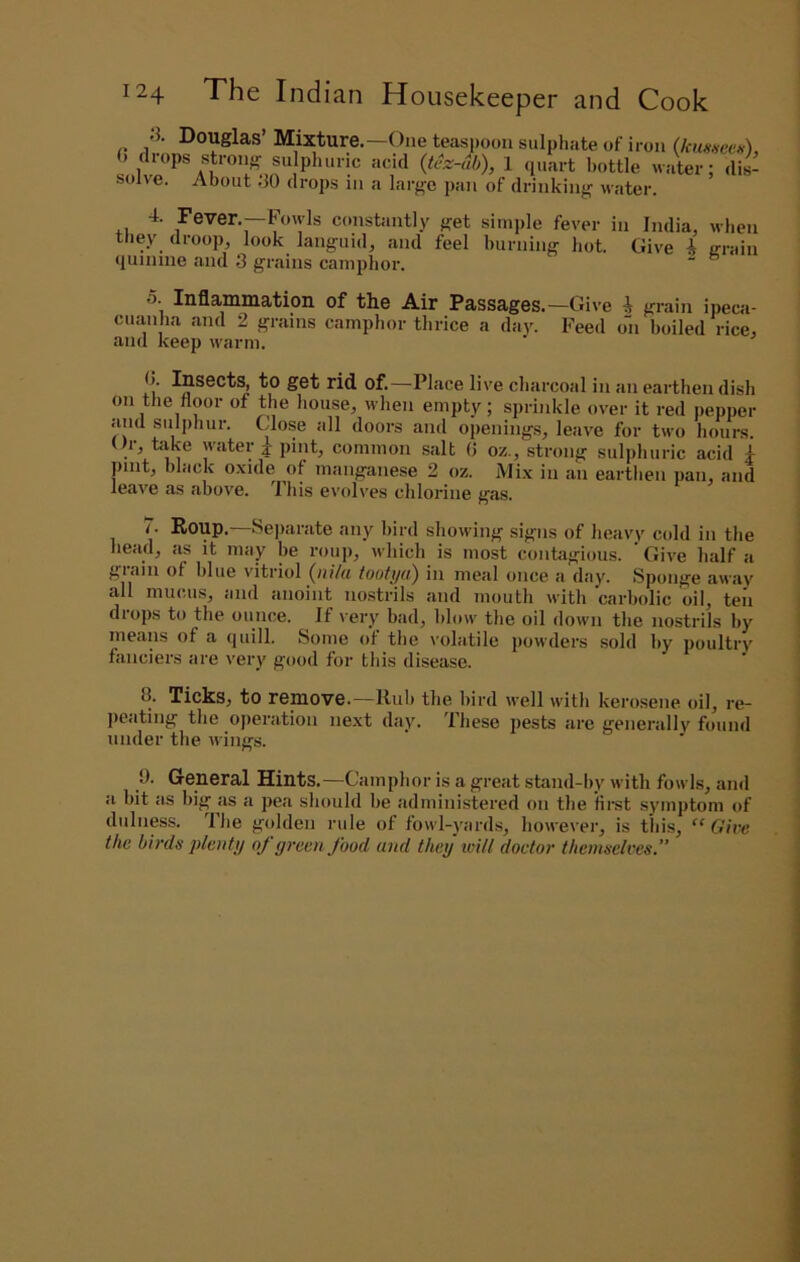 solve. 8. Douglas’ Mixture.—One teaspoon sulphate of iron (kmnetii), drops strong su pliuric acid {tez-db), 1 quart bottle water: dis- About 80 drops in a lai-ge pan of drinking water. 4. Fever.—Fowls constantly get simple fever in India, when they droop, look languid, and feel burning hot. Give i (rrain quinine and 3 grains camphor. “ ” 5. Inflammation of the Air Passages.—Give i grain ipeca- cuanha and 2 grains camphor thrice a day. Feed on boiled rice, and keep warm. 0. Insects, to get rid of.—Place live charcoal in an earthen dish on the floor of the house, when empty; sprinkle over it red pepper and sulphur. Close all doors and opening.s, leave for two houi-s. ()r, bike water j pint, common salt (J oz., strong sulphuric acid 4 pint, black oxide of manganese 2 oz. Mi.x in an earthen pan, and leave as above. Ibis evolves chlorine gas. 7. Roup.—Separate any bird showing signs of heavy cold in the head, as it may be rouj), which is most contagious. Give half a giaiii of blue vitriol (jiilii tooti/td) in meal once a day. Sponge away' all mucus, and anoint nostrils and mouth with 'carbolic oil, ten diops to the ounce. If very bad, blow the oil down the nostrils by means of a quill. Some of the I'olatile powders sold by poultry' fanciers are very good for this disease. 3. Ticks, to remove.—Iluli the bird ivell with kerosene oil, re- jieating the operation next day. These pests are generally found under the ii'ings. 9. General Hints.—Camphor is a great stand-by with fowls, and a bit as big as a pea should he administered on the first symptom of diilness. Ihe golden rule of fowl-yards, however, is this, “Give the birds plentij oj green food and they will doctor themselves.