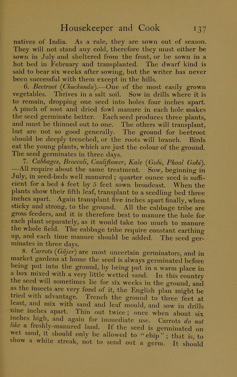 natives of India. As a rule, they are sown out of season. They will not stand any cold, therefore they must either be sown in July and sheltered from the frost, or be sown in a hot bed in Februaiy and transplanted. The dwarf kind is said to bear six weeks after sowing, but the writer has never been successful with them except in the hills. 6. Beetroot {Chuckimdci).—One of the most easily grown vegetables. Thrives in a salt soil. Sow in drills where it is to remain, dropping one seed into holes four inches apart. A pinch of soot and dried fowl manure in each hole makes the seed germinate better. Each seed produces three plants, and must be thinned out to one. The others will transplant, but are not so good generally. The ground for beetroot should be deeply trenched, or the roots will branch. Birds eat the young plants, which are just the colour of the ground. The seed germinates in three days. 7. Cabbages, Broccoli, Caulijiower, Kale {Gobi, Phool Gobi). —All require about the same treatment. Sow, beginning in July, in seed-beds well manured ; quarter ounce seed is suffi- cient for a bed 4 feet by 5 feet sown broadcast. When the 2>lants show their fifth leaf, transjilant to a seedling bed three inches apart. Again transplant five inches ajjart finally, when sticky and strong, to the ground. All the cabbage tribe are gross feeders, and it is therefore best to manure the hole for each plant separately, as it would take too much to manure the whole field. The cabbage tribe require constant earthing up, and each time manure should be added. The seed ger- minates in three days. 8. Carrots {Gajer) are most uncertain germinators, and in maiket gardens at home the seed is always germinated before being put into the ground, by being jjut in a Avarm jilace in a box mixed Avith a very little Avetted sand. In this country the seed Avill sometimes lie for six Aveeks in the ground, and as the insects are very fond of it, the English plan might be tried with advantage. Trench the ground to three feet at least, and mix Avith sand and leaf mould, and soav in drills nine inches apart. Thin out tAvice; once Avhen about six inches high, and again for immediate use. Carrots do not like a freshly-manured land. If the seed is germinated on Avet sand, it should only be allowed to ^^chip”; that is to shoAv a Avhile streak, not to send out a germ. It should