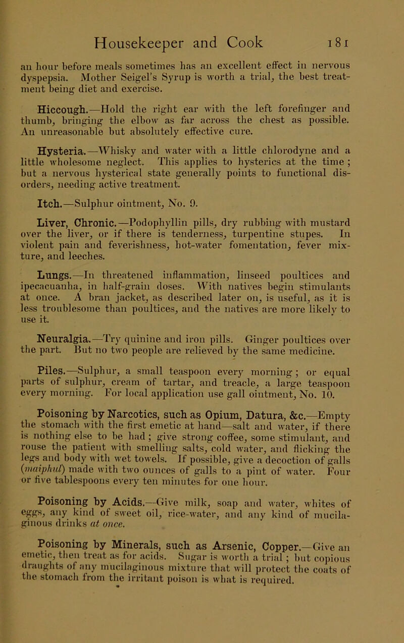 ail hour before meals sometimes has an excellent effect in nervous dyspepsia. Mother Seigel’s Syrup is worth a trials the best treat- ment being diet and exercise. Hiccough.—Hold the right ear with the left forefinger and thumb, bringing the elbow as far across the chest as possible. An unreasonable but absolutely effective cure. Hysteria.—AVhisky and w'ater with a little chlorodyne and a little wholesome neglect. This applies to hysterics at the time ; but a nervous hysterical state generally points to functional dis- orders, needing active treatment. Itch.—Sulphur ointment. No. 9. Liver, Chronic.—Podophyllin pills, dry rubbing with mustard over the liver, or if there is tenderness, turpentine stupes. In violent pain and feverishness, hot-water fomentation, fever mix- ture, and leeches. Lungs.—In threatened inflammation, linseed poultices and ipecacuanha, in half-grain doses. With natives begin stimulants at once. A bran jacket, as described later on, is useful, as it is less troublesome than poultices, and the natives are more likely to use it. Neuralgia.—Try quinine and iron pills. Ginger poultices over the part. But no two people ai'e relieved by the same medicine. Piles.—Sulphur, a small teaspoon every morning; or equal parts of sulphur, cream of tartar, and treacle, a large teaspoon every morning. For local application use gall ointment. No. 10. Poisoning by Narcotics, such as Opium, Datura, &c.—Empty the stomach with the first emetic at hand—salt and water, if there is nothing else to be had; give strong coffee, some stimulant, and rouse the patient with smelling salts, cold water, and flicking the legs and body with wet towels. If possible, give a decoction of galls {inuiphuC) made with two ounces of galls to a pint of water. Four or five tablespoons every ten minutes for one hour. Poisoning by Acids.—Give milk, soap and water, whites of ^■'ly kind of sweet oil, rice-water, and any kind of mucila- ginous drinks at once. Poisoning by Minerals, such as Arsenic, Copper.—Give an emetic, then treat as for acids. Sugar is worth a trial; but copious draughts of any mucilaginous mixture that will protect the coats of the stomach from tlie irritant poison is what is required.