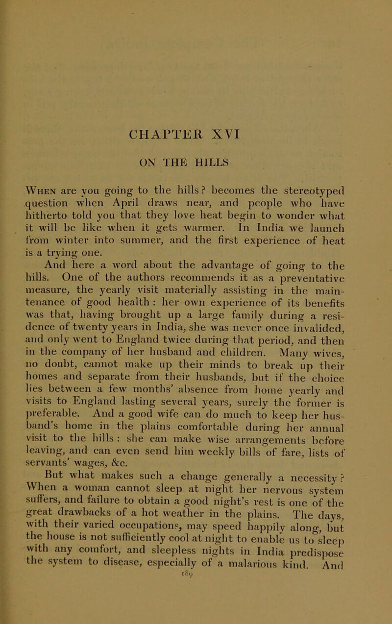 CHAPTER XVI ON THE HILLS When are you going to the hills ? becomes the stereotyped question when April draws near, and people who have hitherto told you that they love heat begin to wonder what it will be like when it gets warmer. In India we launch from winter into summer, and the first experience of heat is a trying one. And here a word about the advantage of going to the hills. One of the authors recommends it as a preventative measure, the yearly visit materially assisting in the main- tenance of good health : her own experience of its benefits was tliat, having brought up a large family during a resi- dence of twenty years in India, she was never once invalided, and only went to England twice during that period, and then in the company of her husband and cliildren. Many wives, no doubt, cannot make up their minds to break up their homes and separate from their husbands, but if the choice lies between a few months’ absence from home yearly and visits to England lasting several years, surely the former is j)referable. And a good wife can do much to keep her hus- band’s home in the 2ilidns comfortable during her annual visit to the hills : she can make wise arrangements before leaving, and can even send him weekly bills of fare, lists of servants’ wages, &c. But what makes such a change generally a necessity ? When a woman cannot sleep at night her nervous system suffers, and failure to obtain a good night’s rest is one of the great drawbacks of a hot weather in the plains. The days, with their varied occupations, may speed happily along, but the house is not sufficiently cool at night to enable us to sleej) with any comfort, and sleejfiess nights in India j)redispose the system to disease, e.specially of a malarious kind. And tSy