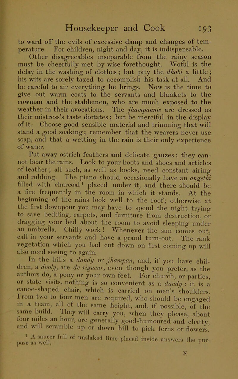 to ward ofF the evils of excessive damp and changes of tem- perature. For children, night and day, it is indispensable. Other disagreeables inseparable from the rainy season must be cheerfully met by wise forethought. Woful is the delay in the washing of clothes; but pity the dhobi a little; his wits are sorely taxed to accomplish his task at all. And be careful to air everything he brings. Now is the time to give out warm coats to tlie servants and blankets to the cowman and the stablemen, who are much exposed to the weather in their avocations. The jhampannis are dressed as their mistress’s taste dictates; but be merciful in the display of it. Choose good sensible material and trimming that will stand a good soaking; remember that the wearers never use soap, and that a wetting in the rain is their only experience of w'ater. Put away ostrich feathers and delicate gauzes : they can- not bear the rains. Look to your boots and shoes and articles of leather; all such, as well as book.s, need constant airing and rubbing. The piano should occasionally have an angethi filled with charcoal i placed under it, and there should be a fire frequently in the room in which it stands. At the beginning of the rains look well to the roof; otherwise at the first downpour you may have to spend the night trying to save bedding, carpets, and furniture from destruction, or dragging your bed about the room to avoid sleeping under an umbrella. Chilly work ! Whenever the sun comes out, call in your servants and have a grand turn-out. The rank vegetation which you had cut down on first coming up will also need seeing to agrain. In the hills a dandy or jhamjjan, and, if you have chil- dren, a dooly, are dc rigueur, even though you prefer, as the authors do, a pony or your own feet. For church, or parties, or state visits, nothing is so convenient as a dandy : it is a canoe-shaped chair, which is carried on men’s shoulders. From two to four men ai'e required, wdio should be engaged in a tejim, all^ of the same height, and, if possible, of the same build. 1 hey will carry you, when they please, about four oiiles an hour, are generally good-humoured and chatty, and will scramble up or down hill to pick ferns or flowers. ’ A saucer full of nnslaked lime placed inside answers the i)ur- ■nose as wel . * ^ i m N