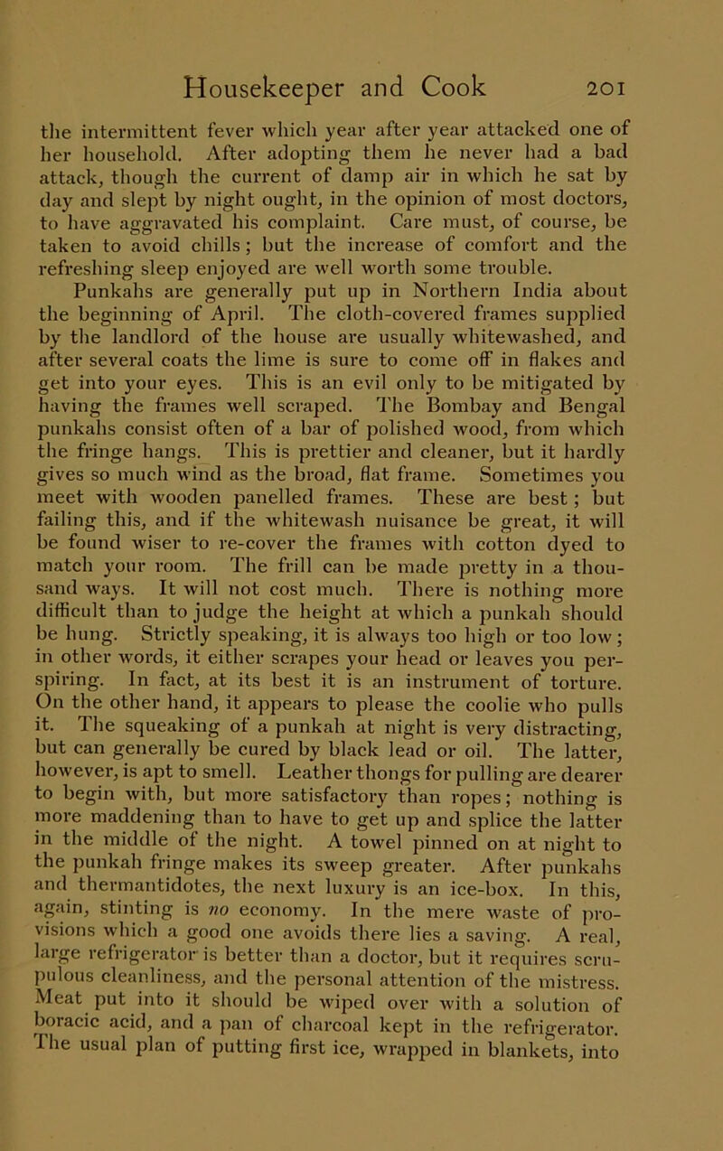 tlie intermittent fever which year after year attacked one of her household. After adopting them he never had a bad attack, though the current of damp air in which he sat by day and slept by night ought, in the opinion of most doctors, to have aggravated his complaint. Care must, of course, be taken to avoid chills; but the increase of comfort and the refreshing sleep enjoyed are well worth some trouble. Punkahs are generally put up in Northern India about the beginning of April. The cloth-covered frames supplied by the landlord of the house are usually whitewashed, and after several coats the lime is sure to come off in flakes and get into your eyes. This is an evil only to be mitigated by having the frames well scraped. The Bombay and Bengal punkahs consist often of a bar of polished wood, from which the fringe hangs. This is prettier and cleaner, but it hardly gives so much wind as the broad, flat frame. Sometimes you meet with wooden panelled frames. These are best; but failing this, and if the whitewash nuisance be great, it will be found wiser to re-cover the frames with cotton dyed to match your room. The frill can be made pretty in a thou- sand ways. It will not cost much. There is nothing more difficult than to judge the height at which a punkah should be hung. Strictly speaking, it is always too high or too low; in other words, it either scrapes your head or leaves you per- spiring. In fiict, at its best it is an instrument of torture. On the other hand, it appears to please the coolie who pulls it. The squeaking of a punkah at night is very distracting, but can generally be cured by black lead or oil. The latter, however, is apt to smell. Leather thongs for pulling are dearer to begin with, but more satisfactory than ropes; nothing is more maddening than to have to get up and splice the latter in the middle of the night. A towel pinned on at night to the punkah fringe makes its sweep greater. After punkahs and thermantidotes, the next luxury is an ice-box. In this, again, stinting is wo economy. In the mere waste of pro- visions which a good one avoids there lies a saving. A real, large refrigerator is better than a doctor, but it requires scru- pidous cleanliness, and the personal attention of the mistress. Meat put into it should be wiped over with a solution of boracic acid, and a pan of charcoal kept in the refrigerator. Ihe usual plan of putting first ice, wrapped in blankets, into