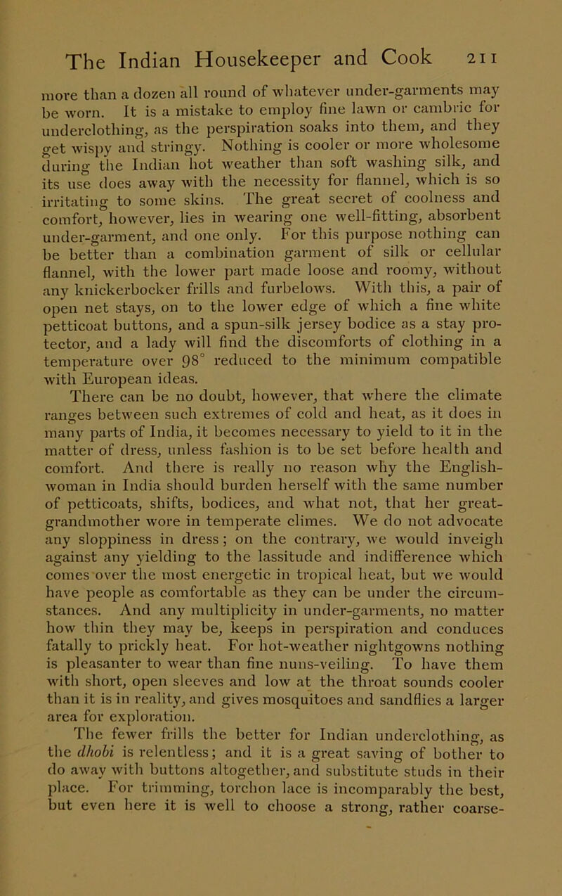 more than a dozen all round of whatever under-garments may be worn. It is a mistake to employ fine lawn or cambric for underclothing, as the perspiration soaks into them, and they o-et wispy anil stringy. Nothing is cooler or more wholesome during the Indian hot weather than soft washing silk, and its use does away with the necessity for flannel, which is so irritating to some skins. The great secret of coolness and comfort, however, lies in wearing one well-fitting, absorbent under-garment, and one only. For this purpose nothing can be better than a combination garment of silk or cellular flannel, with the lower part made loose and roomy, without any knickerbocker frills and furbelows. With this, a pair of open net stays, on to the lower edge of which a fine white petticoat buttons, and a spun-silk jersey bodice as a stay pro- tector, and a lady will find the discomforts of clothing in a temperature over 98° reduced to the minimum compatible with European ideas. There can be no doubt, however, that where the climate ranges between such extremes of cold and heat, as it does in many parts of India, it becomes necessary to yield to it in the matter of dress, unless fashion is to be set before health and comfort. And there is really no reason why the English- woman in India should burden herself with the same number of petticoats, shifts, bodices, and what not, that her great- grandmother wore in temperate climes. We do not advocate any sloppiness in dress ; on the contrary, Ave would inveigh against any yielding to the lassitude and indifference Avhich comes over the most energetic in tropical heat, but we Avould have people as comfortable as they can be under the circum- stances. And any multiplicity in under-garments, no matter how thin they may be, keeps in pei'spiration ajid conduces fatally to pifickly heat. For hot-Aveather nightgowns nothing is pleasanter to Avear than fine nuns-veiling. To have them Avith short, open sleeves and Ioav at the throat sounds cooler than it is in reality, and gives mosquitoes and sandflies a larger area for exploration. The fcAver frills the better for Indian underclothing, as the dhobi is relentless; and it is a great saving of bother to do aAvay Avith buttons altogether, and substitute studs in their place. For trimming, torchon lace is incomparably the best, but even here it is well to choose a strong, rather coarse-