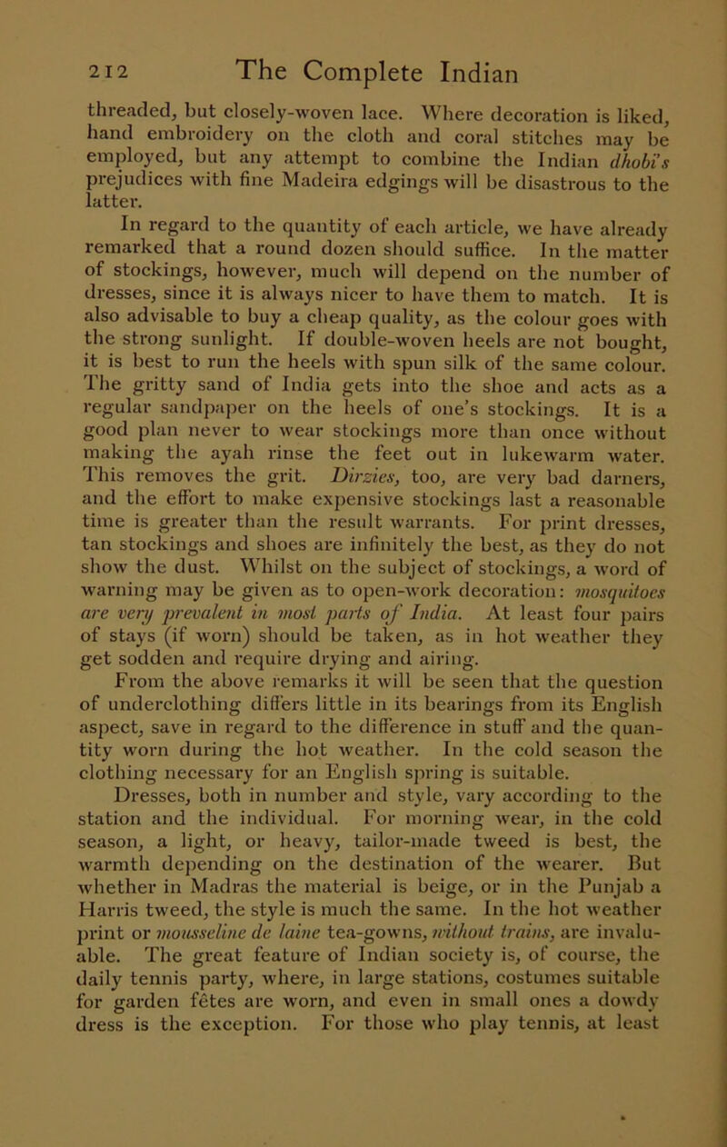 threaded, but closely-woven lace. Where decoration is liked, hand embroidery on the cloth and coral stitches may be employed, but any attempt to combine the Indian dhobis prejudices with fine Madeira edgings will be disastrous to the lattei'. In regard to the quantity of each article, we have already remarked that a round dozen should suffice. In the matter of stockings, however, much will depend on the number of dresses, since it is always nicer to have them to match. It is also advisable to buy a cheap quality, as the colour goes with the strong sunlight. If double-woven heels are not bought, it is best to run the heels with spun silk of the same colour. The gritty sand of India gets into the shoe and acts as a regular sandpaper on the heels of one’s stockings. It is a good plan never to wear stockings more than once without making the ayah rinse the feet out in lukewarm water. I'his removes the grit. Dirzies, too, are very bad darners, and the effort to make expensive stockings last a reasonable time is greater than the result warrants. For print dresses, tan stockings and shoes are infinitely the best, as they do not show the dust. Whilst on the subject of stockings, a word of warning may be given as to open-work decoration; mosquitoes are very prevalent in most parts of India. At least four pairs of stays (if worn) should be taken, as in hot weather they get sodden and require drying and airing. From the above remarks it will be seen that the question of underclothing differs little in its bearings from its English aspect, save in regard to the difference in stuff and the quan- tity worn during the hot weather. In the cold season the clothing necessary for an English spring is suitable. Dresses, both in number and style, vary according to the station and the individual. For morning wear, in the cold season, a light, or heavy, tailor-made tweed is best, the warmth depending on the destination of the wearer. But whether in Madras the material is beige, or in the Punjab a Harris tweed, the style is much the same. In the hot weather print or mousseline de lainc tea-gowns, nithout trains, are invalu- able. The great feature of Indian society is, of course, the daily tennis party, where, in large stations, costumes suitable for garden fetes are worn, and even in small ones a dowdy dress is the exception. For those who play tennis, at least