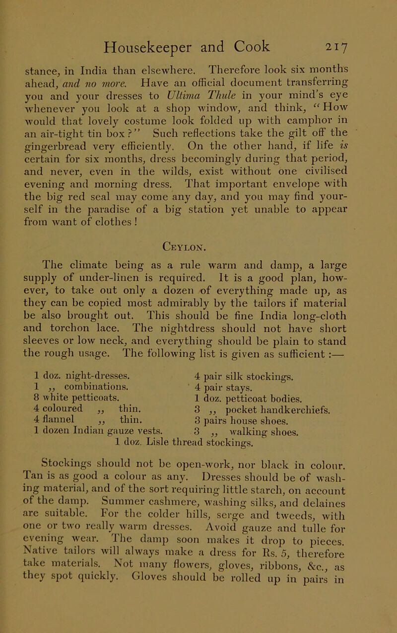 stance, in India than elsewhere. Therefore look six months ahead, and no more. Have an official document transferring you and your dresses to Ultima Thule in your mind’s eye whenever you look at a shop window, and think, “ How would that lovely costume look folded up with camphor in an air-tight tin box.?” Such reflections take the gilt off the gingerbread very efficiently. On the other hand, if life is certain for six months, dress becomingly during that period, and never, even in the wilds, exist without one civilised evening and morning dress. That important envelope with the big red seal may come any day, and you may find your- self in the paradise of a big station yet unable to appear from Avant of clothes ! Ceylon. The climate being as a rule warm and damp, a large supply of under-linen is required. It is a good plan, how- ever, to take out only a dozen of everything made up, as they can be copied most admirably by the tailors if material be also brought out. This should be fine India long-cloth and torchon lace. The nightdress should not have short sleeves or low neck, and everything should be plain to stand the rough usage. The following list is given as sufficient :— 1 doz. night-dresses. 1 ,, combinations. 8 Avhite petticoats. 4 coloured ,, thin. 4 flannel ,, thin. 1 dozen Indian gauze vests. 1 doz. Lisle 4 pair silk stockings. 4 pair stays. 1 doz. petticoat bodies. 3 ,, pocket handkerchiefs. 3 pairs liouse shoes. 3 ,, walking shoes. ■ead stockings. Stockings should not be open-work, nor black in colour. Tan is as good a colour as any. Dresses should be of wash- ing material, and of the sort requiring little starch, on account of the damp. Summer cashmere, washing silks, and delaines are suitable. For the colder hills, serge and tweeds, Avith one or two really Avarm dresses. Avoid gauze and tulle for evening Avear. The damp soon makes it drop to pieces. Native tailors will always make a dress for Rs. 5, therefore take materials. Not many floAvers, gloves, ribbons, &c., as they spot quickly. Gloves should be rolled up in pairs in