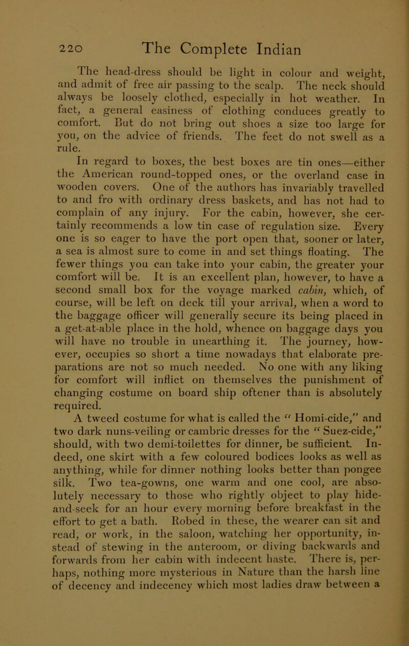 The head-dress should be light in colour and weight, and admit of free air passing to the scalp. The neck should always be loosely clothed, especially in hot weather. In fact, a general easiness of clothing conduces greatly to comfort. But do not bring out shoes a size too large for you, on the advice of friends. The feet do not swell as a rule. In regard to boxes, the best boxes are tin ones—either the American round-topped ones, or the overland case in wooden covers. One of the authors has invariably travelled to and fro with ordinary dress baskets, and has not had to complain of any injury. For the cabin, however, she cer- tainly recommends a low tin case of regulation size. Every one is so eager to have the port open that, sooner or later, a sea is almost sure to come in and set things floating. The fewer things you can take into your cabin, the greater your comfort Avill be. It is an excellent plan, however, to have a second small box for the voyage marked cabin, which, of course, will be left on deck till your arrival, when a word to the baggage officer will generally secure its being placed in a get-at-able place in the hold, whence on baggage days you will have no trouble in unearthing it. The journey, how- ever, occupies so short a time nowadays that elaborate pre- parations are not so much needed. No one with any liking for comfort will inflict on themselves the punishment of changing costume on board ship oftener than is absolutely required. A tweed costume for what is called the “ Homi-cide,” and two dark nuns-veiling or cambric dresses for the “ Suez-cide,” should, with two demi-toilettes for dinner, be sufficient In- deed, one skirt with a few coloured bodices looks as well as anything, while for dinner nothing looks better than pongee silk. Two tea-gowns, one warm and one cool, ai'e abso- lutely necessary to those who rightly object to play hide- and-seek for an hour every morning before breakfast in the effort to get a bath. Robed in these, the wearer can sit and read, or work, in the saloon, watching her opportunity, in- stead of stewing in the anteroom, or diving backwards and forwards from her cabin with indecent haste. There is, per- haps, nothing more mysterious in Nature than the harsh line of decency and indecency which most ladies draw between a