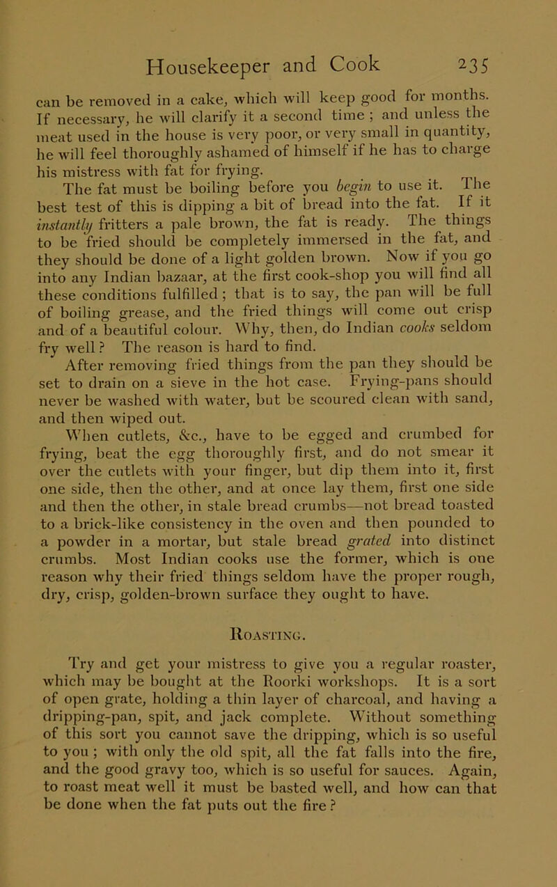 can be removed in a cake, which will keep good for months. If necessary, he will clarify it a second time ; and unless the meat used in the house is vei\y poor, or very small in quantity, he will feel thoroughly ashamed of himself if he has to charge his mistress with fat for frying. The fat must be boiling before you begin to use it. The best test of this is dipping a bit of bread into the fat. If it histaiitli/ fritters a pale brown, the fat is ready. The things to be fried should be completely immersed in the fat, and they should be done of a light golden brown. Now if you go into any Indian bazaar, at the fix'st cook-shop you will find all these conditions fulfilled ; that is to say, the pan will be full of boiling gi’ease, and the fried things will come out crisp and of a beautiful colour. Why, then, do Indian cooks seldom fry well ? The reason is hard to find. After removing fried things from the pan they should be set to drain on a sieve in the hot case. Frying-pans should never be washed with water, but be scoured clean with sand, and then wiped out. When cutlets, &c., have to be egged and crumbed for frying, beat the egg thoroughly first, and do not smear it over the cutlets with your finger, but dip them into it, first one side, then the other, and at once lay them, first one side and then the other, in stale bread crumbs—not bread toasted to a brick-like consistency in the oven and then pounded to a powder in a mortar, but stale bread grated into distinct crumbs. Most Indian cooks use the former, which is one I'eason why their fried things seldom have the proper rough, dry, crisp, golden-brown surface they ought to have. lloASTiNc;. Try and get your mistress to give you a regular roaster, which may be bought at the Roorki workshops. It is a sort of open grate, holding a thin layer of charcoal, and having a dripping-pan, spit, and jack complete. Without something of this sort you cannot save the dripping, which is so useful to you ; with only the old spit, all the fat falls into the fire, and the good gravy too, which is so useful for sauces. Again, to roast meat well it must be basted well, and how can that be done when the fat puts out the fire ?