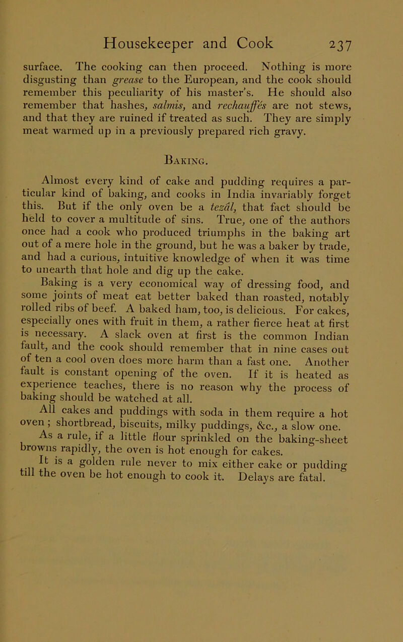 surfoce. The cooking can then proceed. Nothing is more disgusting than grease to the European, and the cook should remember this peculiarity of his mastei-’s. He should also remember that hashes, salmis, and rechauffh are not stews, and that they are ruined if treated as such. They are simply meat warmed up in a previously prepared rich gravy. Baking. Almost every kind of cake and pudding requires a par- ticular kind of baking, and cooks in India invariably foi'get this. But if the only oven be a tezcil, that fact should be held to cover a multitude of sins. True, one of the authors once had a cook who produced triumphs in the baking art out of a mere hole in the ground, but he was a baker by trade, and had a curious, intuitive knowledge of when it was time to unearth that hole and dig up the cake. Baking is a very economical way of dressing food, and some joints of meat eat better baked than roasted, notably rolled ribs of beef. A baked ham, too, is delicious. For cakes, especially ones with fruit in them, a rather fierce heat at first is necessary. A slack oven at first is the common Indian fault, and the cook should remember that in nine cases out of ten a cool oven does more harm than a fast one. Another fault is constant opening of the oven. If it is heated as experience teaches, there is no reason why the process of baking should be watched at all. All cakes and puddings with soda in them require a hot oven; shortbread, biscuits, milky puddings, &c., a slow one. As a rule, if a little flour sprinkled on the baking-sheet browns rapidly, the oven is hot enough for cakes. •II ^ golden rule never to mix either eake or pudding till the oven be hot enough to cook it. Delays are fatal.