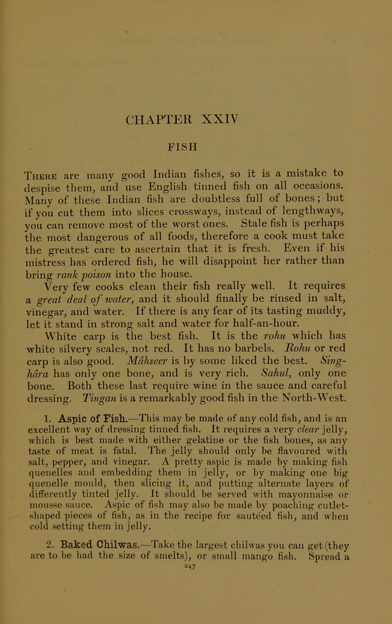 CHAPTER XXIV FISH There arc many good Indian fishes, so it is a mistake to despise them, and use English tinned fish on all occasions. Many of these Indian fish are doubtless full of bones; but if you cut them into slices crossways, instead of lengthways, you can remove most of the worst ones. Stale fish is perhaps the most dangerous of all foods, therefore a cook must take the greatest care to ascertain that it is fresh. Even if his mistress has ordered fish, he will disappoint her rather than bring rank poison into the house. Very few cooks clean their fish really well. It requires a g)-eat deal of mater, and it should finally be rinsed in salt, vinegar, and water. If there is any fear of its tasting muddy, let it stand in strong salt and water for half-an-hour. White carp is the best fish. It is the rolm which has white silvery scales, not red. It has no barbels. Kohu or red carp is also good. Mdhseer is by some liked the best. Sing- hura has only one bone, and is very rich. Sahul, only one bone. Both these last require wine in the sauce and careful dressing. Tingan is a remarkably good fish in the North-West. 1. Aspic of Fish.—This may be made of any cold fish, and is an excellent way of dressing tinned fish. It requires a very clear jelly, which is best made with either gelatine or the fish bones, as any taste of meat is fatal. The jelly should only be flavoured with salt, pepper, and vinegar. A pretty aspic is made by making fish quenelles and embedding them in jelly, or by making one big quenelle mould, then slicing it, aTid putting alternate layers of diflFerently tinted jelly. It should be served with mayonnaise or mousse sauce. Aspic of fish may also be made by poaching cutlet- shaped pieces of fish, as in the recipe for saute'ed fish, and when cold setting them in jelly. 2. Baked Chilwas.—Take the largest chilwas you can get (they are to be had the size of smelts), or small mango fish. Spread a