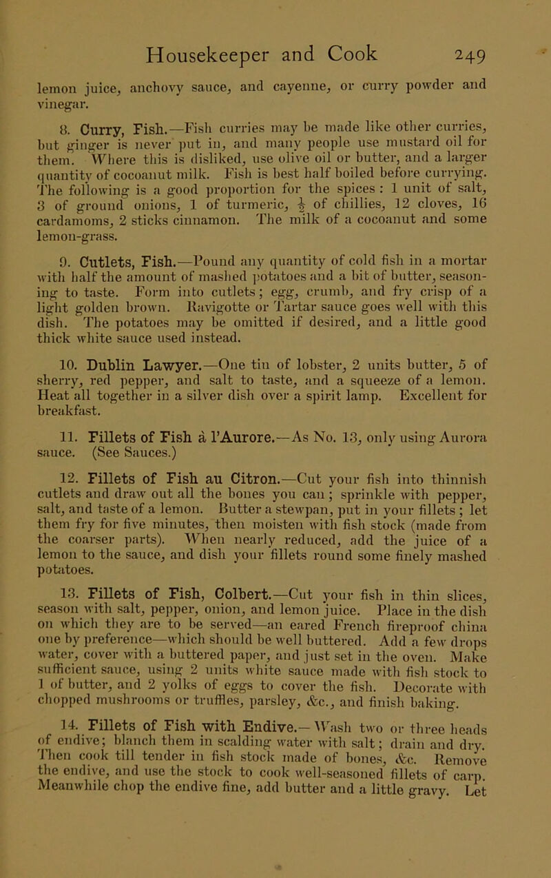lemon juice^ anchovy sauce^ and cayenne^ or curry powder and vinegar. 8. Curry, Fish.—Fish curries may he made like otlier curries, but ginger is never put in, and many people use mustard oil for them. Wliere tliis is disliked, use olive oil or butter, and a larger quantity of cocoanut milk. Fisli is best half boiled before currying. 'J'he following is a good proportion for the spices : 1 unit of salt, 3 of ground onions, 1 of turmeric, | of chillies, 12 cloves, 16 cardamoms, 2 sticks cinnamon. The milk of a cocoanut and some lemon-grass. 9. Cutlets, Fish.—Pound any quantity of cold fish in a mortar with half the amount of mashed ])otatoes and a hit of butter, season- ing to taste. Form into cutlets; egg, crumb, and fry crisp of a light golden brown. Kavigotte or Tartar sauce goes well with this dish. The potatoes may be omitted if desired, and a little good thick white sauce used instead. 10. Dublin Lawyer.—One tin of lobster, 2 units butter, 5 of sherry, red pepper, and salt to taste, and a squeeze of a lemon. Heat all together in a silver dish over a spirit lamp. Excellent for breakfast. 11. Fillets of Fish a I’Aurore.—As No. 13, only using Aurora sauce. (See Sauces.) 12. Fillets of Fish au Citron.—Cut your fish into thinnish cutlets and draw out all the bones you can ; sprinkle with pepper, salt, and taste of a lemoia. Butter a stewpan, put in your fillets ; let them fry for five minutes, then moisten with fish stock (made from the coarser parts). When nearly reduced, add the juice of a lemon to the sauce, and dish your fillets round some finely mashed potiitoes. 13. Fillets of Fish, Colbert.—Cut your fish in thin slices, season with salt, pepper, onion, and lemon juice. Place in the dish on which they are to be served—an eared French fireproof china one by preference—which should be well buttered. Add a few drops water, cover with a buttered paper, and just set in the oven. Make sufficient sauce, using 2 units white sauce made with fish stock to 1 of butter, and 2 yolks of eggs to cover the fish. Decorate with chopped mushrooms or truffles, parsley, &c., and finish baking. 14. Fillets of Fish with Endive.—IPash two or three heads of endive; blanch them in scalding water with salt; drain and dry. 'J’hen cook till tender in fish stock made of bones, &c. Remove the endive, and use the stock to cook well-seasoned fillets of carp Meanwhile chop the endive fine, add butter and a little gravy. Let
