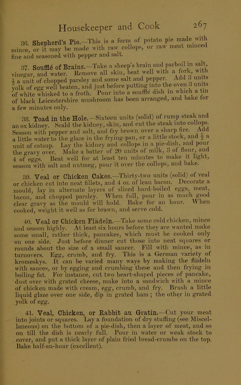 so Shetiherd’s Pie—This is a form of potato pie made with 0? it n”ri'? fine and seasoned with pepper and salt. 37. Souffld of Brains.—Take a sheep’s brain and parboil in salt vinegar, and water. Remove all skin, beat well with * a miit of chopped parsley and some salt and pepper Add 3 units volk of egg well beaten, and just before putting into the oven 3 units If white whisked to a froth. Pour into a souffle dish in which a tiii of black Leicestershire mushroom has been arranged, and bake toi a few minutes only. 38. Toad in the Hole.—Sixteen units (solid) of rump steak and an ox kidney. Scald the kidney, skin, and cut the steak into collops. Season with pepper and salt, and fry brown over a sharp fire. Ac c a little water to the glaze in the frying-pan, or a little stock, and ^ a unit of catsup. Lay the kidney and collops in a pie-dish, and pour the gravy over. Make a batter of 20 units of milk, 3 of noui^ and 4 of eggs. Beat well for at least ten minutes to make it light, season with salt and nutmeg, pour it over the collops, and bake. 39. Veal or Chicken Cakes.—Thirty-two units (solid) of veal or chicken cut into neat fillets, and 4 oz. of lean bacon. Decorate a mould, lay in alternate layers of sliced hard-boiled eggs, meat, bacon, and chopped parsley. When full, pour in as much good clear gravy as the mould will hold. Bake for an hour. W hen cooked, weight it well as for brawn, and serve cold. 40. Veal or Chicken Fladeln.—Take some cold chicken, mince and season highly. At least six hours before they are wanted make some small, i-atlier thick, pancakes, which must be cooked only on one side. Just before dinner cut those into neat squares or rounds about the size of a small saucer. Fill with mince, as in turnovers. Egg, crumb, and fry. This is a German variety of kromeskys. It can be varied many ways by making the fladeln with sauces, or by egging and crumbing these and then frying in boiling fat. For instance, cut two heart-shaped pieces of pancake, dust over with grated cheese, make into a sandwich with a mince of chicken made with cream, egg, crumb, and fry. Brush a little licjuid glaze over one side, dip in grated ham ; the other in grated yolk of egg. 41. Veal, Chicken, or Rabbit au Gratin.—Cut your meat into joints or squares. Lay a foundation of dry stuffing (see Miscel- laneous) on the bottom of a pie-dish, then a layer of meat, and so on till the dish is nearly full. Pour in water or weak stock to cover, and put a thick layer of plain fried bread-crumbs on the top. Bake half-an-hour (excellent).