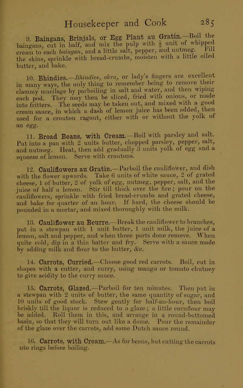 9. Baingans, Brinjals, or Egg Plant au Gratm.—Boil the baingansj cut in half, and mix the pulp with ^ unit of whipped cream to each haingan, and a little salt, pepper, and nutmeg. tiil the skins, sprinkle with bread-crumbs, moisten with a little oiled butter, and bake. 10. Bhindies.—okra, or lady’s lingers are excellent in many ways, the only thing to remember being to remove their clammy mucilage by parboiling in salt and water, and then wiping each pod. They may then be sliced, fried with onions, or made into fritters. The seeds may be taken out, and mixed with a good cream sauce, in which a dash of lemon juice has been added, then us6cl for a crouton ragout^ eitlicr with or without the yolk of an egg. 11. Broad Beans, with Creana.—Boil with parsley and salt. Put into a pan with 2 units butter, chopped parsley, pepper, salt, and nutmeg. Heat, then add gradually 3 units yolk of egg and a squeeze of lemon. Serve with croutons. 12. Cauliflowers au Gratin.—Parboil the cauliflower, and dish with the flower upwards. Take G units of white sauce, 2 of grated cheese, 1 of butter, 2 of yolk of egg, nutmeg, pepper, salt, and the juice of half a lemon. Stir till thick over the Are; pour on the cauliflowers, sprinkle with fried bread-crumbs and grated cheese, and bake for quarter of an hour. If bard, the cheese should be pounded in a mortar, and mixed thoroughly with the milk. 13. Cauliflower au Beurre.—Break the cauliflower to branches, put in a stewpan with 1 unit butter, 1 unit milk, the juice of a lemon, salt and pepper, and when three pai'ts done remove. When ([uite cold, dip in a thin batter and fry. Serve with a sauce made by adding milk and flour to the butter, &c. 14. Carrots, Curried.—Choose good red carrots. Boil, cut in shapes with a cutter, and curry, using mango or tomato chutney to give acidity to the curry sauce. 15. Carrots, Glazed.—Parboil for ten minutes. Then put in a stewpan with 2 units of butter, the same quantity of sugar, and 10 units of good stock. Stew gently for balf-an-hour, then boil bri.skly till the li<iuor is reduced to a glaze; a little cornflour may be added. Roll them in this, and arrange in a round-bottomed basin, so that they will turn out like a dome. Pour the remainder of the glaze over the carrots, add some Hutch sauce round. 10. Carrots, with Cream.—As for beans, but cutting the carrots nto rings before boiling.