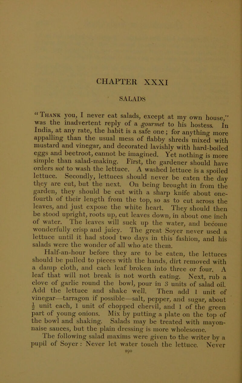 SALADS “Thank you, I never eat salads, except at my own house,” was the inadvertent reply of a gourmet to his hostess. In India, at any rate, the habit is a safe one \ for anything more appalling than the usual mess of flabby shreds mixed with mustard and vinegar, and decorated lavishly with hard-boiled and beetroot, cannot be imagined. Yet nothing is more simple than salad-making. First, the gardener should have orders fiot to wash the lettuce. A washed lettuce is a spoiled lettuce. Secondly, lettuces should never be eaten the day they are cut, but the next. On being brought in from the garden, they should be cut with a sharp knife about one- fourth of their length from the top, so as to cut across the leaves, and just expose the white heart. They should then be stood upright, roots up, cut leaves down, in about one inch of water. The leaves will suck up the water, and become Avonderfully crisp and juicy. The great Soyer never used a lettuce until it had stood two days in this fashion, and his salads were the wonder of all who ate them. Half-an-hour before they are to be eaten, the lettuces should be pulled to pieces with the hands, dirt removed with a damp cloth, and each leaf broken into three or four. A leaf that will not break is not worth eating. Next, rub a clove of garlic round the bowl, pour in 3 units of salad oil. Add the lettuce and shake well. 'J'hen add 1 unit of vinegar—tarragon if possible—salt, pepper, and sugar, about ^ unit each, 1 unit of chopped chervil, and 1 of the green part of young onions. Mix by putting a plate on the top of the bowl and shaking. Salads may be treated with mayon- naise sauces, but the plain dressing is moi-e wholesome. The following salad maxims were given to the writer by a pupil of Soyer ; Never let water touch the lettuce. Never