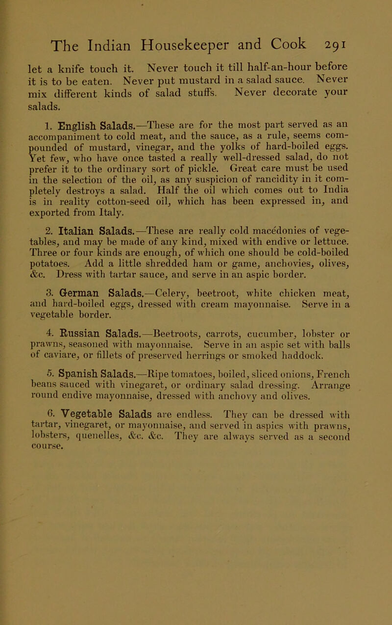 let a knife touch it. Never touch it till half-an-hour before it is to be eaten. Never put mustard in a salad sauce. Never mix different kinds of salad stuffs. Never decorate your salads. 1. English Salads.—Tliese are for the most part served as an accompaniment to cold meat, and the sauce, as a rule, seems com- pounded of mustard, vinegar, and the yolks of hard-boiled eggs. Yet few, who have once tasted a really well-dressed salad, do not prefer it to the ordinary sort of pickle. Great care must be used ill the selection of the oil, as any suspicion of rancidity in it com- pletely destroys a salad. Half the oil which comes out to India is in reality cotton-seed oil, which has been expressed in, and exported from Italy. 2. Italian Salads.—These are really cold macedonies of vege- tables, and may be made of any kind, mixed with endive or lettuce. Three or four kinds are enough, of which one should be cold-boiled potatoes. Add a little shredded ham or game, anchovies, olives, &c. Dress with tartar sauce, and serve in an aspic border. 3. German Salads.—Celery, beetroot, white chicken meat, and hard-boiled eggs, dressed with cream mayonnaise. Serve in a vegetable border. 4. Russian Salads.—Beetroots, carrots, cucumber, lobster or prawns, seasoned with mayonnaise. Serve in an aspic set with balls of caviare, or fillets of preserved herrings or smoked haddock. 5. Spanish Salads.—Ripe tomatoes, boiled, sliced onions, French beans sauced with vinegaret, or ordinary salad dressing. Arrange round endive mayonnaise, dressed with anchovy and olives. 6. Vegetable Salads are endless. They can be dressed with tartar, vinegaret, or mayonnaise, and served in aspics with prawns, lob.sters, quenelles, &c. &c. They are always served as a second course.