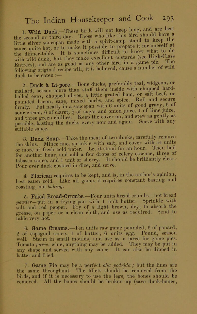1 Wild Duck.—These birds will not keep long, and are best the se^nd^r third day. Those who like this little silver saucepan made with a spirit-lamp stand to keep t sauce quite hot, or to make it possible to prepare it for oneself at the dinner-table. It is sometimes difficult to know idiat to do with wild duck, but tliey make excellent custards (see High-Uass Entrees), and are as good as any other bird in a game pie. t he following original recipe will, it is believed, cause a number of wild duck to be eaten :— 2 Duck h Li-pore.—Bone ducks, preferably teal, widgeon, or mallard, season more than stuff them inside with chopped hard- boiled eggs, chopped olives, a little grated ham, or salt beef, or pounded bacon, sage, mixed herbs, and spice. Roll and secuie firmly. Put neatly in a saucepan with 6 units of good gravy, o oi sour cream, G of claret, J of sugar and onion juice, 1 of lime juice, and three green chillies. Keep the cover on, and stew as gently as possible, basting the ducks every now and again. Serve with any suitable sauce. 3. Duck Soup.—Take the meat of two ducks, carefully remove the skins. Mince fine, sprinkle with salt, and cover with 44 units or more of fresh cold water. Let it stand for an hour. T.hen boil for another hour, and add a few drops of celery essence, three of tabasco sauce^ and 1 unit of sherry. It should he brilliantly cleai. Pour over duck custard in dice, and serve. 4. Florican requires to be kept, and is, in the author s opinion, best eaten cold. Like all game, it requires constant basting and roasting, not baking. 5. Fried Bread-Crumbs.—Four units bread-crumbs—not bread powder—put in a frying-pan with 1 unit butter. Sprinkle with salt and red pepper. Fry of a light brown, dry, to absorb the grease, on paper or a clean cloth, and use as required. Send to table very hot. 6. Game Creams.—Ten units raw game pounded, 6 of panard, 2 of e.spagnol sauce, 1 of butter, 6 units egg. Pound, season well. Steam in small moulds, and use as a farce for game pies. Tomato puree, wine, anything may be added. They may be put in any shape and served with any sauce. It can also be dipped in batter and fried. 7. Game Pie may be a perfect oUa podrida; but the lines are the same throughout. The fillets should be removed from the birds, and if it is necessary to use the legs, the bones should be removed. All the bones should be broken up (save duck-bones.