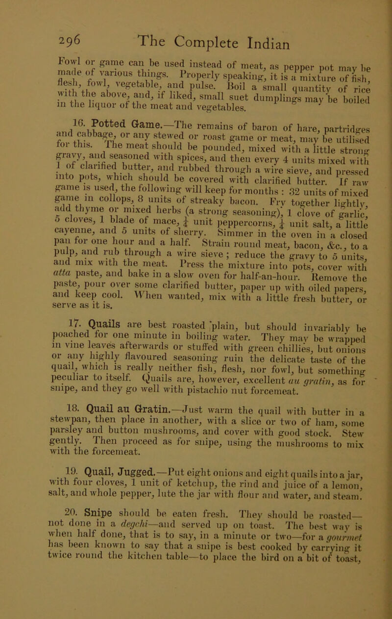 Fowl or game can be used instead of meat, as pepper pot may be made of various things. Properly speaking, it is a mixture of Lb Piilse. Boil a small quantity of rice vith the above, and, if liked, small suet dumplings may’be boiled in the liquor of the meat and vegetables. ^ 16. Potted Game.—The remains of baron of hare, partridges pounded, mixed with a little strong gravy, aiul seasoned with spices, and tlien every 4 units mixed with intif n and rubbed through a wire sieve, and pressed into pots, which should be covered with clarified butter. If raw game is used the following will keep for months : 32 units of mixed game in collops, 8 units of streaky bacon. Fry together lightly, add thyme or mixed herbs (a strong seasoning), 1 dove of garli’c, 5 cloves, 1 blade of mace, J unit peppercorn.s, ^ unit salt, a little cayenne, and 5 units of sherry. Simmer in the oven in a closed pan for one hour and a half. Strain round meat, bacon, &c., to a pulp, iiiid rub through a wire sieve; reduce the gravy to 5 units and mix with the meat Press the mixture into pots, cover with atta paste, and bake in a slow oven for half-an-hour. Remove the paste pour over some clarified butter, pai>er up with oiled papers, and keep cool. H hen wanted, mix with a little fresh butter, or serve as it is. ’ Quails are best roasted plain, but should invariably be poached for one minute in boiling water. They may be wrapped m vine leaves afterwards or stuffed with green chillies, but onions or any highly flavoured seasoning ruin the delicate taste of the quail, which is really neither fish, flesh, nor fowl, but something- peculiar to itself. Quails are, however, excellent ua (jrathi, as for snipe, and they go -well with pistachio nut forcemeat. 18. Quail au Gratin.—Just warm the quail with butter in a stewpan, then place in another, with a slice or two of bam, some parsley and button musbroorns, and cover with good stock. Stew gently. Then proceed as for snipe, using the mushrooms to mix with the forcemeat. _ 19. Quail, Jugged.—Put eight onions and eight qu.ails into a jar, with four cloves, 1 unit of ketchup, the rind and juice of a lemon, salt, and whole pepper, lute the jar with flour and water, and steam. 20. Snipe should be eaten fresh. They should be roasted— not done in a degchi—and served up on toast. The best way is when half done, that is to say, in a minute or two—for a gournict has been known to say that a snijie is best cooked by carrying it twice round the kitchen table—to place the bird on a bit of toast.