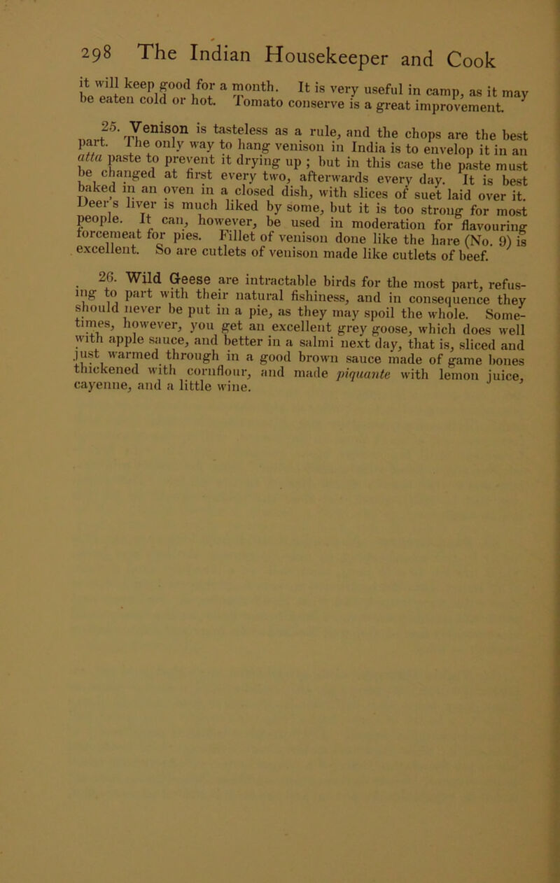it will keep good for a month. It is very useful in camp, as it may be eaten cold or hot. Tomato conserve is a great improvement ^ , tasteless as a rule, and the chops are the best part. The only way to hang venison in India is to envelop it in an ««a paste to prevent it drying up ; hut in this case the paste must be changed at first every two, afterwards every day. It is best baked in an oven m a closed dish, with slices of suet laid over it. Ueer s liver is much liked by some, but it is too strong for most people. It can, however, be used in moderation for flavouring forcemeat for pies, billet of venison done like the hare (No. 9) is excellent. So are cutlets of venison made like cutlets of beef. ^ 26. Wild Geese are intractable birds for the most part, refus- iiig to part with their natural fishiness, and in consequence they should never be put in a pie, as they may spoil the whole. Some- times, however, you get an excellent grey goose, which does well with apple .sauce, and better in a salmi next day, that is, sliced and just warmed through in a good brown sauce made of game hones thickened M'lth cornflour, and made piquante with lemon juice, cayenne, and a little wine.