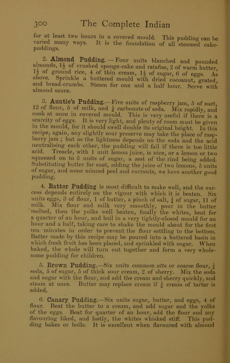 for at least two hours in a covered mould. This puddiim can lie varied many ways. It is tlie foundation of all steamed cake- puddings. 2. Almond Pudding. — Four units blanched and pounded almonds, Ij of m-uslied sponge-cake and ratafias, 2 of warm butter, 2 giound rice, 4 of thin cream, 1^ of sugai’, 6 of eggs. As above. Sprinkle a buttered mould with dided cocoanut, grated and bread-crumbs. Steam for one and a half hour. Serve with almond sauce. 0. Auntie’s Pudding.—Five units of raspberry jam, 5 of suet, 12 of flour, 5 of milk, and carbonate of soda. Mix rapidly, and cook at once in covered mould. This is very useful if there is a scarcity of eggs. It is very light, and plenty of room must be given ni pie mould, for it should swell double its original height. In this recipe, again, any slightly sour preserve may take the place of rasp- herry jam ; but as the lightness depends on the soda and the acid neutralising each other, the [ludding muII fail if there is too little acid. Treacle, with 1 unit lemon juice, is nice, or a lemon or two squeezed on to 5 units of sugar, a ze.st of the rind being added. Substituting butter for suet, adding the juice of two lemons, 6 units of sugar, and some minced peel and currants, we have another good pudding. 4. Batter Pudding is most difficult to make well, and the suc- cess depends entirely on the vigour with which it is beaten. Six units eggs, 3 of flour, 1 of butter, a pincli of salt, j of sugar, 11 of inilk. Mix flour and milk very smoothly, pour in the butter melted, then the yolks Avell beaten, finaliy the whites, be.at for a quarter of an hour, and boil in a very tightly-closed mould for an hour and a half, tfiking care to shake the mould about for the first ten minutes in order to prevent the flour settling to the bottom. Batter made by this recipe may he jioured into a buttered biisin in which fresh fruit has been placed, and sprinkled with sugar. When baked, the whole will turn out together and form a very whole- some pudding for children. 5. Brown Pudding,—Six units common affa or coarse flour, J soda, 5 of sugar, 5 of thick sour cream, 2 of sherry. Mix the soda and sugar with the flour, and add the cream and sherry quickly, and steam at once. Butter may replace cream if cream of taidar is added. 6. Canary Pudding.—Six units sugar, butter, and eggs, 4 of flour. Beat the butter to a cream, and add sugar and tlie yolks of the eggs. Beat for (piarter of an hour, add the flour and any flavouring liked, and lastl), the whites whisked stiff. This pud- ding hakes or boils. It is excellent when flavoui’ed with almond