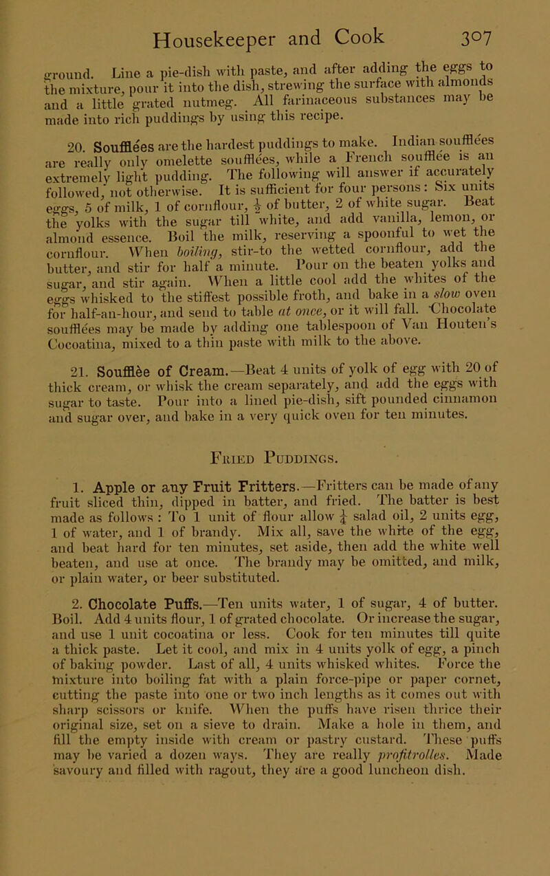 irrouiid. Line a j)ie-disli with paste, and after adding the eggs to die mixture, pour it into tlie dish, strewing the surface with almonds and a little grated nutmeg. _ All farinaceous substances may be made into rich puddings hy using this I’ecipe. 20. Soufllees are the hardest puddings to make. Indian soufflees are really only omelette soufflees, while a French soufflee is an extremely light pudding. The following will answer if accurately followed,' not otherwise. It is sufficient for four persons : Six units eggs, 5 of milk, 1 of cornflour, | of butter, 2 of white sugar. Beat the yolks with the sug’fii' till white^ and add vanilla^ lemou^ oi almond essence. Boil the milk, reserving a spoonful to wet the cornflour. U^hen hoiling, stir-to the wetted cornflour, add the butter, and stir for half a minute. Pour on the beaten yolks and sugar^ and stir again. When a little cool add the whites of the eggs whisked to the stillest possible froth, and bake in a slow oven for half-an-hour, and send to table at once, or it will fall. 'Chocolate souffle'es may be made by adding one tablespoon of Van Houten s Cocoatina, mixed to a tbin paste with milk to the above. 21. Soufla^e of Cream.—Beat 4 units of yolk of egg with 20 of thick cream, or wbisk the cream separately, and add the eggs with sugar to taste. Pour into a lined pie-dish, sift pounded cinnamon and sugar over, and bake in a very quick oven for ten minutes. FiiiKD Puddings. 1. Apple or any Fruit Fritters.—Fritters can be made of any fruit sliced thin, dipped in batter, and fried. The batter is best made as follows : To 1 unit of flour allow J salad oil, 2 units egg, 1 of water, and 1 of brandy. Mix all, save the white of the egg, and beat hard for ten minutes, set aside, then add the white well beaten, and use at once. The brandy may be omitted, and milk, or plain water, or beer substituted. 2. Chocolate Puffs.—Ten units water, 1 of sugai-, 4 of butter. Boil. Add 4 units flour, 1 of grated chocolate. Or increase the sugar, and use 1 unit cocoatina or less. Cook for ten minutes till quite a thick paste. Let it cool, and mix in 4 units yolk of egg, a pinch of baking powder. Last of all, 4 units whisked whites. Force the mixture into boiling fat with a plain force-pipe or paper cornet, cutting the paste into one or two inch lengths as it comes out with sharp scissors or knife. When the puffs have risen thrice their original size, set on a sieve to drain. Make a hole in them, and fill the em])ty inside with cream or pastry custard. These puffs may be varied a dozen ways. They are really projitrollcs. Made savoury and filled with ragout, they are a good luncheon dish.