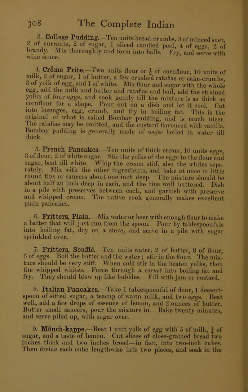 3. College Pudding—Ten units bread-crumbs, 3 of minced suet, 2 ot currants, 2 of sugar, 1 sliced candied ueel, 4 of egtrs, 2 of > brandy. Mix thoroughly and form into balls. Fry, and serve with t wine sauce. ' 4. Creme Frite.—Two units flour or ^ of cornflour, 10 units of ^ milk, 2 of sugar, 1 of butter, a few crushed ratafias or cake-crumbs, 3 of yolk of egg, and 1 of white. Mix flour and sugar with the whole ; egg, add the milk and butter and ratafias and boil, add the .strained ; yolks of four eggs, and cook gently till the mixture is as thick as cornflour for a shape. Pour out on a dish and let it cool. Cut into lozenges, egg, crumb, and fry in boiling fat. This is the ' original of what is called Bombay pudding, and is much nicer. Ihe ratafias may be omitted, and the custard flavoured with vanilla. Bombay pudding is generally made of soojee boiled in water till thick. 5. French Pancakes.—Ten units of thick cream, 10 units eggs, 3 of flour, 2 of white sugar. Stir the yolks of the eggs to the flour and sugar, beat till white. Whip the cream stiff, also the whites sepa- rately. Mix with the other ingredients, and bake at once in little round tins or saucers about one inch deep. The mixture should be about half an inch deep in each, and the tins well buttered. Dish in a pile with preserves between each, and garnish with preserve and whipped cream. The native cook generally makes excellent plain pancakes. 6. Fritters, Plain,—Mix water or beer with enough flour to make a batter that will just run from the spoon. Pour by hiblespoonfuls into boiling fat, dry on a sieve, and serve in a pile with sugar sprinkled over, j • 7. Fritters, Souffle.—Ten units water, 2 of butter, 8 of flour, \ 6ofegg.s. Boil the butter and the water; stir in the flour. I'he mix- f ture should be very stiff'. When cold stir in the beaten yolks, then fc the whipped whites. Force through a mrnet into boiling fat and | fry. They should blow up like bubbles. Fill with jam or custard. i' 8. Italian Pancakes.—Take 1 tablespoonful of flour, ] dessert- f. spoon of sifted sugar, a teacup of warm milk, and two eggs. Beat | well, add a few drops of essence of lemon, and 2 ounces of butter. Butter small saucers, pour the mixture in. Bake twenty minutes, | and serve piled up, with sugar over. , i 9. M6nch-kappe.—Beat 1 unit yolk of egg with 5 of milk, | of J sugar, and a taste of lemon. Cut slices of close-grained bread two j inches thick and two inches hroad—in fact, into two-inch cube.®. Then divide each cube lengthwise into two pieces, and soak in the J